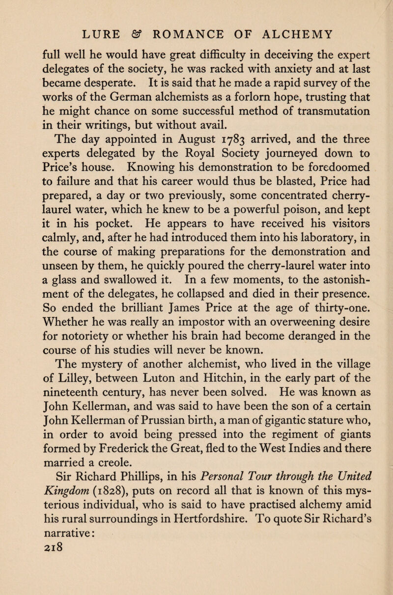full well he would have great difficulty in deceiving the expert delegates of the society, he was racked with anxiety and at last became desperate. It is said that he made a rapid survey of the works of the German alchemists as a forlorn hope, trusting that he might chance on some successful method of transmutation in their writings, but without avail. The day appointed in August 1783 arrived, and the three experts delegated by the Royal Society journeyed down to Price’s house. Knowing his demonstration to be foredoomed to failure and that his career would thus be blasted, Price had prepared, a day or two previously, some concentrated cherry- laurel water, which he knew to be a powerful poison, and kept it in his pocket. He appears to have received his visitors calmly, and, after he had introduced them into his laboratory, in the course of making preparations for the demonstration and unseen by them, he quickly poured the cherry-laurel water into a glass and swallowed it. In a few moments, to the astonish¬ ment of the delegates, he collapsed and died in their presence. So ended the brilliant James Price at the age of thirty-one. Whether he was really an impostor with an overweening desire for notoriety or whether his brain had become deranged in the course of his studies will never be known. The mystery of another alchemist, who lived in the village of Lilley, between Luton and Hitchin, in the early part of the nineteenth century, has never been solved. He was known as John Kellerman, and was said to have been the son of a certain John Kellerman of Prussian birth, a man of gigantic stature who, in order to avoid being pressed into the regiment of giants formed by Frederick the Great, fled to the West Indies and there married a creole. Sir Richard Phillips, in his Personal Tour through the United Kingdom (1828), puts on record all that is known of this mys¬ terious individual, who is said to have practised alchemy amid his rural surroundings in Hertfordshire. To quote Sir Richard’s narrative: