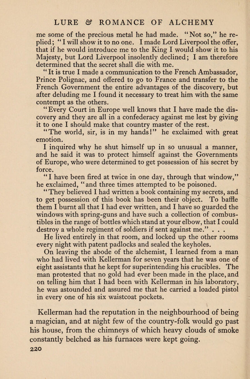 me some of the precious metal he had made. “Not so,” he re¬ plied ; “ I will show it to no one. I made Lord Liverpool the offer, that if he would introduce me to the King I would show it to his Majesty, but Lord Liverpool insolently declined; I am therefore determined that the secret shall die with me. “ It is true I made a communication to the French Ambassador, Prince Polignac, and offered to go to France and transfer to the French Government the entire advantages of the discovery, but after deluding me I found it necessary to treat him with the same contempt as the others. “Every Court in Europe well knows that I have made the dis¬ covery and they are all in a confederacy against me lest by giving it to one I should make that country master of the rest. “The world, sir, is in my hands!” he exclaimed with great emotion. I inquired why he shut himself up in so unusual a manner, and he said it was to protect himself against the Governments of Europe, who were determined to get possession of his secret by force. “I have been fired at twice in one day, through that window,” he exclaimed, “and three times attempted to be poisoned. “ They believed I had written a book containing my secrets, and to get possession of this book has been their object. To baffle them I burnt all that I had ever written, and I have so guarded the windows with spring-guns and have such a collection of combus¬ tibles in the range of bottles which stand at your elbow, that I could destroy a whole regiment of soldiers if sent against me.” . . . He lived entirely in that room, and locked up the other rooms every night with patent padlocks and sealed the keyholes. On leaving the abode of the alchemist, I learned from a man who had lived with Kellerman for seven years that he was one of eight assistants that he kept for superintending his crucibles. The man protested that no gold had ever been made in the place, and on telling him that I had been with Kellerman in his laboratory, he was astounded and assured me that he carried a loaded pistol in every one of his six waistcoat pockets. Kellerman had the reputation in the neighbourhood of being a magician, and at night few of the country-folk would go past his house, from the chimneys of which heavy clouds of smoke constantly belched as his furnaces were kept going.