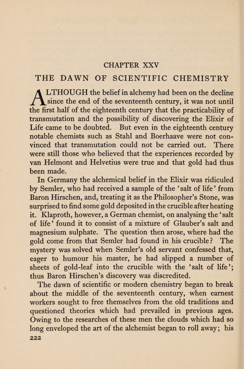 THE DAWN OF SCIENTIFIC CHEMISTRY ALTHOUGH the belief in alchemy had been on the decline since the end of the seventeenth century, it was not until the first half of the eighteenth century that the practicability of transmutation and the possibility of discovering the Elixir of Life came to be doubted. But even in the eighteenth century notable chemists such as Stahl and Boerhaave were not con¬ vinced that transmutation could not be carried out. There were still those who believed that the experiences recorded by van Helmont and Helvetius were true and that gold had thus been made. In Germany the alchemical belief in the Elixir was ridiculed by Semler, who had received a sample of the ‘ salt of life ’ from Baron Hirschen, and, treating it as the Philosopher’s Stone, was surprised to find some gold deposited in the crucible after heating it. Klaproth, however, a German chemist, on analysing the ‘ salt of life’ found it to consist of a mixture of Glauber’s salt and magnesium sulphate. The question then arose, where had the gold come from that Semler had found in his crucible ? The mystery was solved when Semler’s old servant confessed that, eager to humour his master, he had slipped a number of sheets of gold-leaf into the crucible with the ‘salt of life’; thus Baron Hirschen’s discovery was discredited. The dawn of scientific or modern chemistry began to break about the middle of the seventeenth century, when earnest workers sought to free themselves from the old traditions and questioned theories which had prevailed in previous ages. Owing to the researches of these men the clouds which had so long enveloped the art of the alchemist began to roll away; his