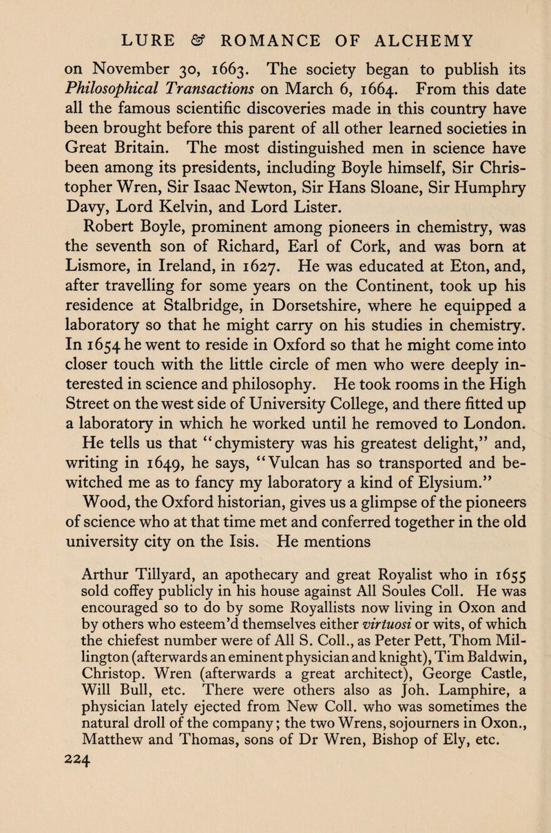 on November 30, 1663. The society began to publish its Philosophical Transactions on March 6, 1664. From this date all the famous scientific discoveries made in this country have been brought before this parent of all other learned societies in Great Britain. The most distinguished men in science have been among its presidents, including Boyle himself, Sir Chris¬ topher Wren, Sir Isaac Newton, Sir Hans Sloane, Sir Humphry Davy, Lord Kelvin, and Lord Lister. Robert Boyle, prominent among pioneers in chemistry, was the seventh son of Richard, Earl of Cork, and was born at Lismore, in Ireland, in 1627. He was educated at Eton, and, after travelling for some years on the Continent, took up his residence at Stalbridge, in Dorsetshire, where he equipped a laboratory so that he might carry on his studies in chemistry. In 1654 he went to reside in Oxford so that he might come into closer touch with the little circle of men who were deeply in¬ terested in science and philosophy. He took rooms in the High Street on the west side of University College, and there fitted up a laboratory in which he worked until he removed to London. He tells us that “chymistery was his greatest delight,” and, writing in 1649, he says, “Vulcan has so transported and be¬ witched me as to fancy my laboratory a kind of Elysium.” Wood, the Oxford historian, gives us a glimpse of the pioneers of science who at that time met and conferred together in the old university city on the Isis. He mentions Arthur Tillyard, an apothecary and great Royalist who in 1655 sold coffey publicly in his house against All Soules Coll. He was encouraged so to do by some Royallists now living in Oxon and by others who esteem’d themselves either virtuosi or wits, of which the chiefest number were of All S. Coll., as Peter Pett, Thom Mil¬ lington (afterwards an eminent physician and knight), Tim Baldwin, Christop. Wren (afterwards a great architect), George Castle, Will Bull, etc. There were others also as Joh. Lamphire, a physician lately ejected from New Coll, who was sometimes the natural droll of the company; the two Wrens, sojourners in Oxon., Matthew and Thomas, sons of Dr Wren, Bishop of Ely, etc.