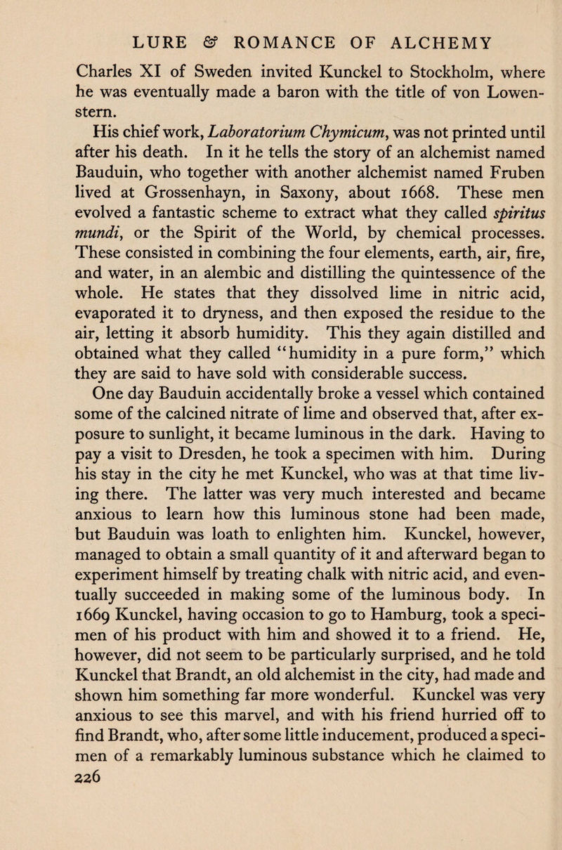 Charles XI of Sweden invited Kunckel to Stockholm, where he was eventually made a baron with the title of von Lowen- stern. His chief work, Laboratorium Chymicumy was not printed until after his death. In it he tells the story of an alchemist named Bauduin, who together with another alchemist named Fruben lived at Grossenhayn, in Saxony, about 1668. These men evolved a fantastic scheme to extract what they called spiritus mundi, or the Spirit of the World, by chemical processes. These consisted in combining the four elements, earth, air, fire, and water, in an alembic and distilling the quintessence of the whole. He states that they dissolved lime in nitric acid, evaporated it to dryness, and then exposed the residue to the air, letting it absorb humidity. This they again distilled and obtained what they called “humidity in a pure form,” which they are said to have sold with considerable success. One day Bauduin accidentally broke a vessel which contained some of the calcined nitrate of lime and observed that, after ex¬ posure to sunlight, it became luminous in the dark. Having to pay a visit to Dresden, he took a specimen with him. During his stay in the city he met Kunckel, who was at that time liv¬ ing there. The latter was very much interested and became anxious to learn how this luminous stone had been made, but Bauduin was loath to enlighten him. Kunckel, however, managed to obtain a small quantity of it and afterward began to experiment himself by treating chalk with nitric acid, and even¬ tually succeeded in making some of the luminous body. In 1669 Kunckel, having occasion to go to Hamburg, took a speci¬ men of his product with him and showed it to a friend. He, however, did not seem to be particularly surprised, and he told Kunckel that Brandt, an old alchemist in the city, had made and shown him something far more wonderful. Kunckel was very anxious to see this marvel, and with his friend hurried off to find Brandt, who, after some little inducement, produced a speci¬ men of a remarkably luminous substance which he claimed to
