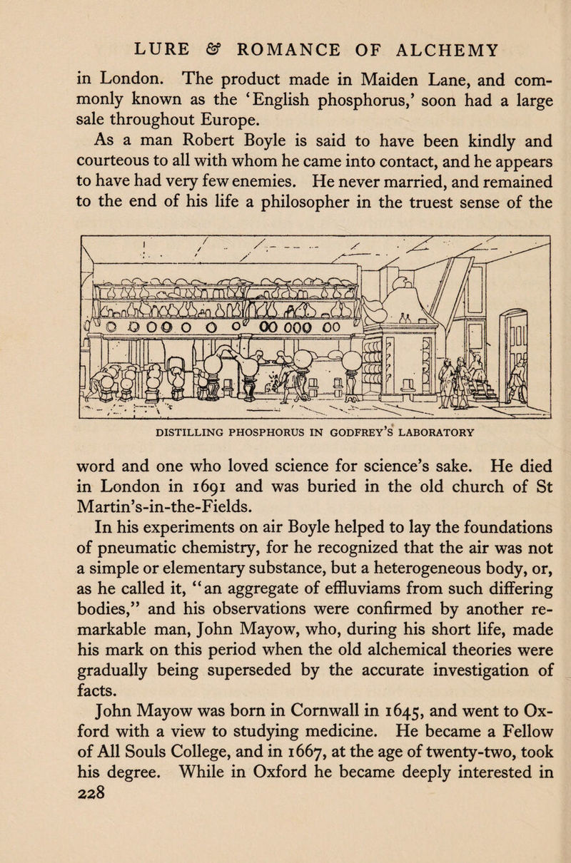 in London. The product made in Maiden Lane, and com¬ monly known as the ‘English phosphorus/ soon had a large sale throughout Europe. As a man Robert Boyle is said to have been kindly and courteous to all with whom he came into contact, and he appears to have had very few enemies. He never married, and remained to the end of his life a philosopher in the truest sense of the word and one who loved science for science’s sake. He died in London in 1691 and was buried in the old church of St Martin’s-in-the-Fields. In his experiments on air Boyle helped to lay the foundations of pneumatic chemistry, for he recognized that the air was not a simple or elementary substance, but a heterogeneous body, or, as he called it, “an aggregate of effluviams from such differing bodies,” and his observations were confirmed by another re¬ markable man, John Mayow, who, during his short life, made his mark on this period when the old alchemical theories were gradually being superseded by the accurate investigation of facts. John Mayow was born in Cornwall in 1645, and went to Ox¬ ford with a view to studying medicine. He became a Fellow of All Souls College, and in 1667, at the age of twenty-two, took his degree. While in Oxford he became deeply interested in