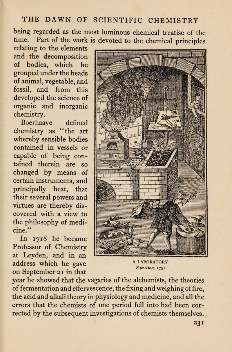 being regarded as the most luminous chemical treatise of the time. Part of the work is devoted to the chemical principles relating to the elements and the decomposition of bodies, which he grouped under the heads of animal, vegetable, and fossil, and from this developed the science of organic and inorganic chemistry. Boerhaave defined chemistry as “the art whereby sensible bodies contained in vessels or capable of being con¬ tained therein are so changed by means of certain instruments, and principally heat, that their several powers and virtues are thereby dis¬ covered with a view to the philosophy of medi- • y j cine. In 1718 he became Professor of Chemistry at Leyden, and in an address which he gave on September 21 in that year he showed that the vagaries of the alchemists, the theories of fermentation and effervescence, the fixing and weighing of fire, the acid and alkali theory in physiology and medicine, and all the errors that the chemists of one period fell into had been cor¬ rected by the subsequent investigations of chemists themselves. 231 A LABORATORY