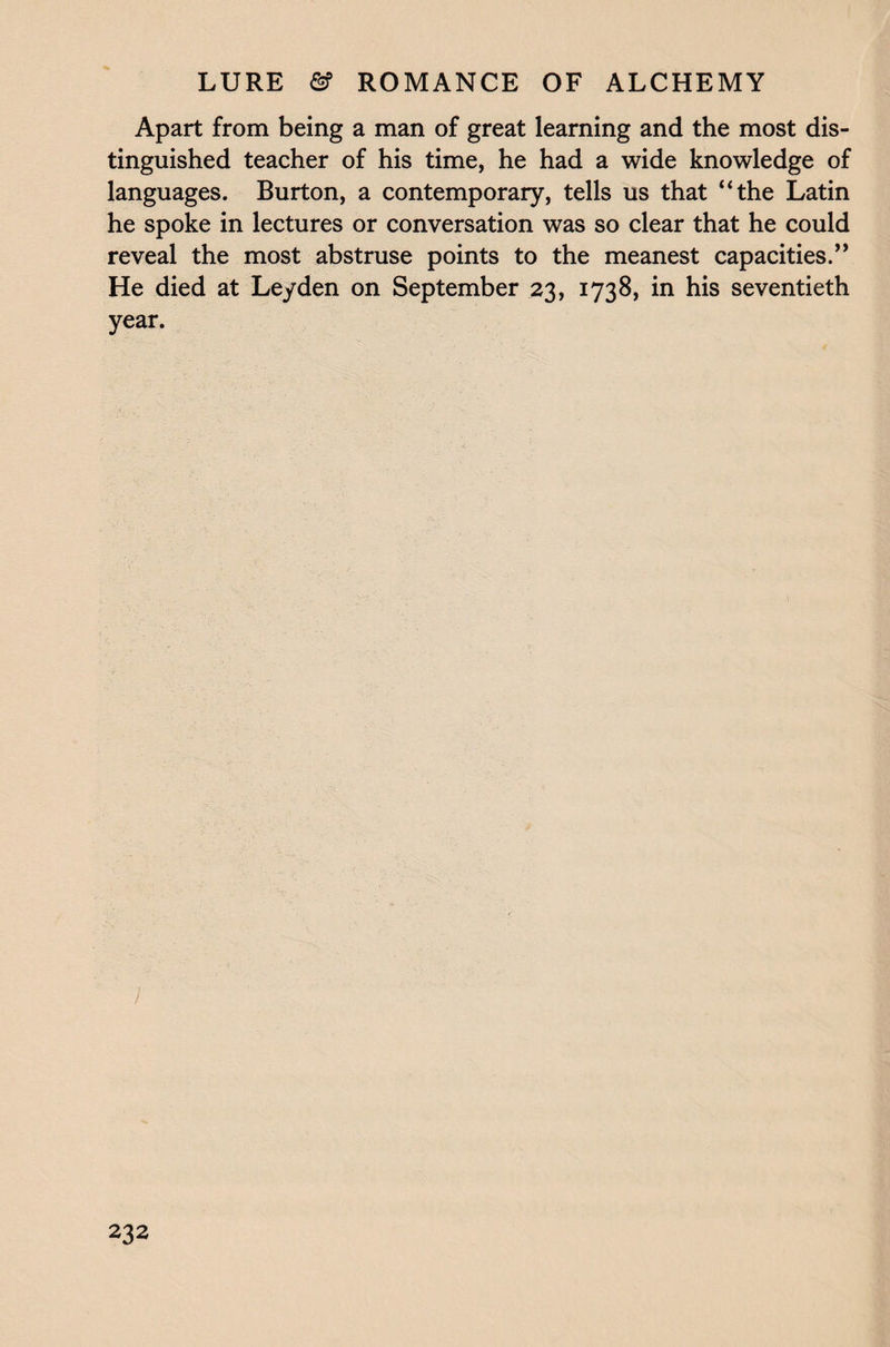 Apart from being a man of great learning and the most dis¬ tinguished teacher of his time, he had a wide knowledge of languages. Burton, a contemporary, tells us that “the Latin he spoke in lectures or conversation was so clear that he could reveal the most abstruse points to the meanest capacities.” He died at Leyden on September 23, 1738, in his seventieth year. )