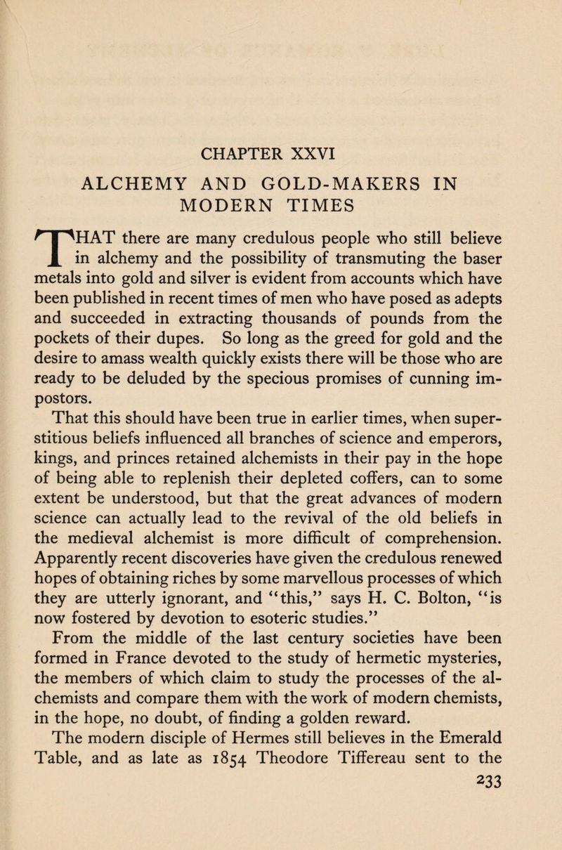CHAPTER XXVI ALCHEMY AND GOLD-MAKERS IN MODERN TIMES THAT there are many credulous people who still believe in alchemy and the possibility of transmuting the baser metals into gold and silver is evident from accounts which have been published in recent times of men who have posed as adepts and succeeded in extracting thousands of pounds from the pockets of their dupes. So long as the greed for gold and the desire to amass wealth quickly exists there will be those who are ready to be deluded by the specious promises of cunning im¬ postors. That this should have been true in earlier times, when super¬ stitious beliefs influenced all branches of science and emperors, kings, and princes retained alchemists in their pay in the hope of being able to replenish their depleted coffers, can to some extent be understood, but that the great advances of modern science can actually lead to the revival of the old beliefs in the medieval alchemist is more difficult of comprehension. Apparently recent discoveries have given the credulous renewed hopes of obtaining riches by some marvellous processes of which they are utterly ignorant, and “this,” says H. C. Bolton, “is now fostered by devotion to esoteric studies.” From the middle of the last century societies have been formed in France devoted to the study of hermetic mysteries, the members of which claim to study the processes of the al¬ chemists and compare them with the work of modern chemists, in the hope, no doubt, of finding a golden reward. The modern disciple of Hermes still believes in the Emerald Table, and as late as 1854 Theodore Tiffereau sent to the