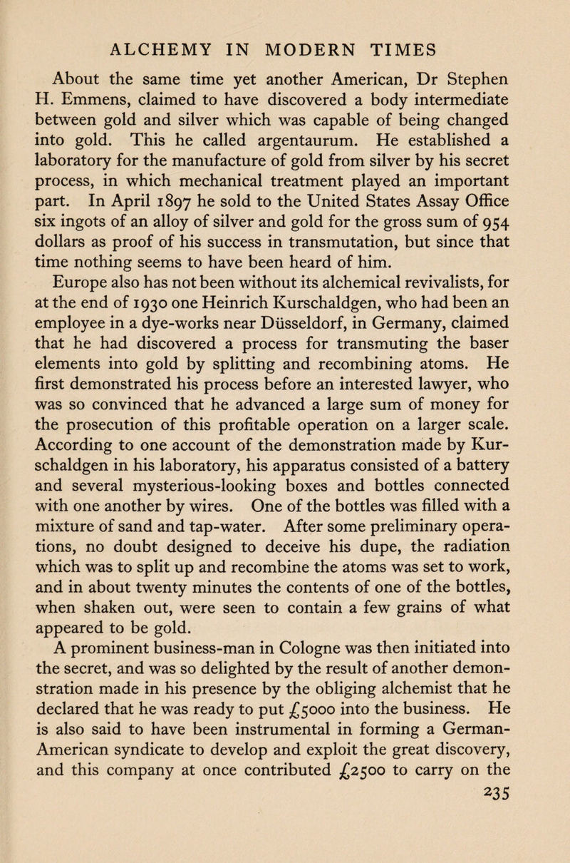 About the same time yet another American, Dr Stephen H. Emmens, claimed to have discovered a body intermediate between gold and silver which was capable of being changed into gold. This he called argentaurum. He established a laboratory for the manufacture of gold from silver by his secret process, in which mechanical treatment played an important part. In April 1897 he sold to the United States Assay Office six ingots of an alloy of silver and gold for the gross sum of 954 dollars as proof of his success in transmutation, but since that time nothing seems to have been heard of him. Europe also has not been without its alchemical revivalists, for at the end of 1930 one Heinrich Kurschaldgen, who had been an employee in a dye-works near Diisseldorf, in Germany, claimed that he had discovered a process for transmuting the baser elements into gold by splitting and recombining atoms. He first demonstrated his process before an interested lawyer, who was so convinced that he advanced a large sum of money for the prosecution of this profitable operation on a larger scale. According to one account of the demonstration made by Kur¬ schaldgen in his laboratory, his apparatus consisted of a battery and several mysterious-looking boxes and bottles connected with one another by wires. One of the bottles was filled with a mixture of sand and tap-water. After some preliminary opera¬ tions, no doubt designed to deceive his dupe, the radiation which was to split up and recombine the atoms was set to work, and in about twenty minutes the contents of one of the bottles, when shaken out, were seen to contain a few grains of what appeared to be gold. A prominent business-man in Cologne was then initiated into the secret, and was so delighted by the result of another demon¬ stration made in his presence by the obliging alchemist that he declared that he was ready to put £5000 into the business. Lie is also said to have been instrumental in forming a German- American syndicate to develop and exploit the great discovery, and this company at once contributed £2500 to carry on the