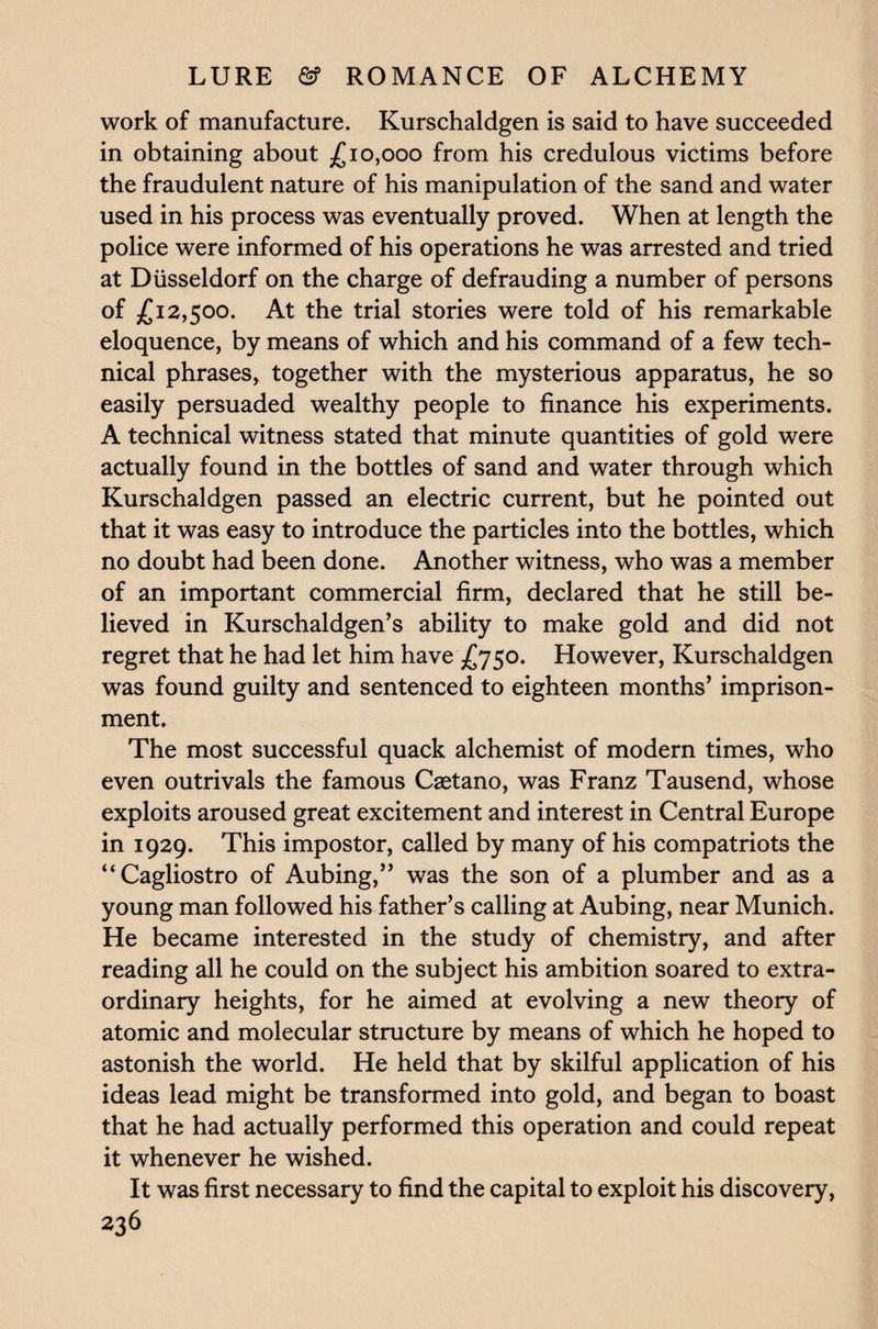 work of manufacture. Kurschaldgen is said to have succeeded in obtaining about £10,000 from his credulous victims before the fraudulent nature of his manipulation of the sand and water used in his process was eventually proved. When at length the police were informed of his operations he was arrested and tried at Diisseldorf on the charge of defrauding a number of persons of £12,500. At the trial stories were told of his remarkable eloquence, by means of which and his command of a few tech¬ nical phrases, together with the mysterious apparatus, he so easily persuaded wealthy people to finance his experiments. A technical witness stated that minute quantities of gold were actually found in the bottles of sand and water through which Kurschaldgen passed an electric current, but he pointed out that it was easy to introduce the particles into the bottles, which no doubt had been done. Another witness, who was a member of an important commercial firm, declared that he still be¬ lieved in Kurschaldgen’s ability to make gold and did not regret that he had let him have £750. However, Kurschaldgen was found guilty and sentenced to eighteen months’ imprison¬ ment. The most successful quack alchemist of modern times, who even outrivals the famous Caetano, was Franz Tausend, whose exploits aroused great excitement and interest in Central Europe in 1929. This impostor, called by many of his compatriots the “Cagliostro of Aubing,” was the son of a plumber and as a young man followed his father’s calling at Aubing, near Munich. He became interested in the study of chemistry, and after reading all he could on the subject his ambition soared to extra¬ ordinary heights, for he aimed at evolving a new theory of atomic and molecular structure by means of which he hoped to astonish the world. He held that by skilful application of his ideas lead might be transformed into gold, and began to boast that he had actually performed this operation and could repeat it whenever he wished. It was first necessary to find the capital to exploit his discovery,