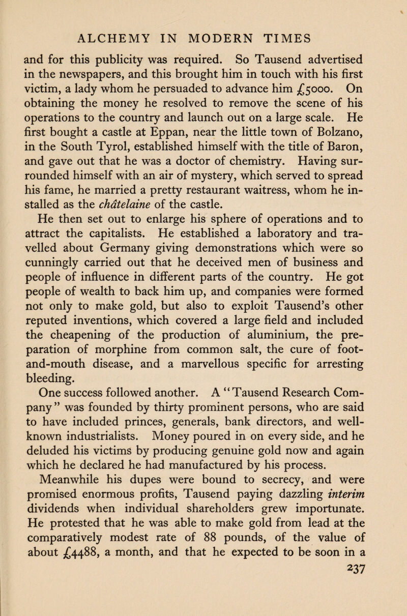 and for this publicity was required. So Tausend advertised in the newspapers, and this brought him in touch with his first victim, a lady whom he persuaded to advance him £5000. On obtaining the money he resolved to remove the scene of his operations to the country and launch out on a large scale. He first bought a castle at Eppan, near the little town of Bolzano, in the South Tyrol, established himself with the title of Baron, and gave out that he was a doctor of chemistry. Having sur¬ rounded himself with an air of mystery, which served to spread his fame, he married a pretty restaurant waitress, whom he in¬ stalled as the chatelaine of the castle. He then set out to enlarge his sphere of operations and to attract the capitalists. He established a laboratory and tra¬ velled about Germany giving demonstrations which were so cunningly carried out that he deceived men of business and people of influence in different parts of the country. He got people of wealth to back him up, and companies were formed not only to make gold, but also to exploit Tausend’s other reputed inventions, which covered a large field and included the cheapening of the production of aluminium, the pre¬ paration of morphine from common salt, the cure of foot- and-mouth disease, and a marvellous specific for arresting bleeding. One success followed another. A “Tausend Research Com¬ pany ” was founded by thirty prominent persons, who are said to have included princes, generals, bank directors, and well- known industrialists. Money poured in on every side, and he deluded his victims by producing genuine gold now and again which he declared he had manufactured by his process. Meanwhile his dupes were bound to secrecy, and were promised enormous profits, Tausend paying dazzling interim dividends when individual shareholders grew importunate. He protested that he was able to make gold from lead at the comparatively modest rate of 88 pounds, of the value of about £4488, a month, and that he expected to be soon in a