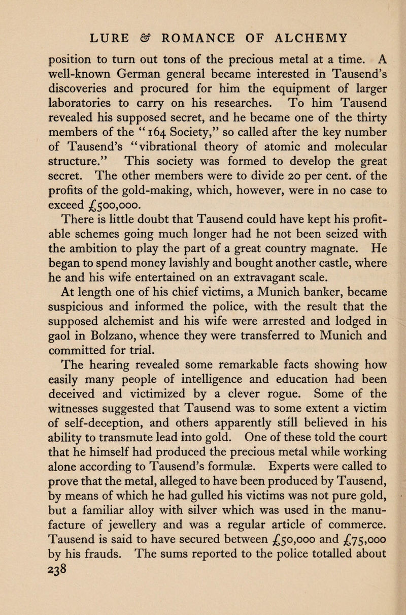 position to turn out tons of the precious metal at a time. A well-known German general became interested in Tausend’s discoveries and procured for him the equipment of larger laboratories to carry on his researches. To him Tausend revealed his supposed secret, and he became one of the thirty members of the “ 164 Society,” so called after the key number of Tausend’s “vibrational theory of atomic and molecular structure.” This society was formed to develop the great secret. The other members were to divide 20 per cent, of the profits of the gold-making, which, however, were in no case to exceed £500,000. There is little doubt that Tausend could have kept his profit¬ able schemes going much longer had he not been seized with the ambition to play the part of a great country magnate. He began to spend money lavishly and bought another castle, where he and his wife entertained on an extravagant scale. At length one of his chief victims, a Munich banker, became suspicious and informed the police, with the result that the supposed alchemist and his wife were arrested and lodged in gaol in Bolzano, whence they were transferred to Munich and committed for trial. The hearing revealed some remarkable facts showing how easily many people of intelligence and education had been deceived and victimized by a clever rogue. Some of the witnesses suggested that Tausend was to some extent a victim of self-deception, and others apparently still believed in his ability to transmute lead into gold. One of these told the court that he himself had produced the precious metal while working alone according to Tausend’s formulas. Experts were called to prove that the metal, alleged to have been produced by Tausend, by means of which he had gulled his victims was not pure gold, but a familiar alloy with silver which was used in the manu¬ facture of jewellery and was a regular article of commerce. Tausend is said to have secured between £50,000 and £75,000 by his frauds. The sums reported to the police totalled about