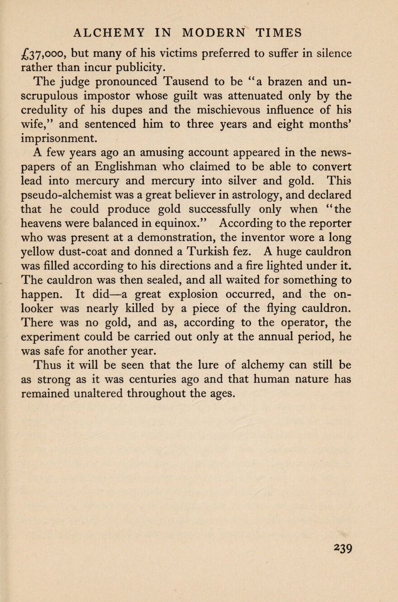 £37,000, but many of his victims preferred to suffer in silence rather than incur publicity. The judge pronounced Tausend to be “a brazen and un¬ scrupulous impostor whose guilt was attenuated only by the credulity of his dupes and the mischievous influence of his wife,” and sentenced him to three years and eight months’ imprisonment. A few years ago an amusing account appeared in the news¬ papers of an Englishman who claimed to be able to convert lead into mercury and mercury into silver and gold. This pseudo-alchemist was a great believer in astrology, and declared that he could produce gold successfully only when “the heavens were balanced in equinox.” According to the reporter who was present at a demonstration, the inventor wore a long yellow dust-coat and donned a Turkish fez. A huge cauldron was filled according to his directions and a fire lighted under it. The cauldron was then sealed, and all waited for something to happen. It did-—-a great explosion occurred, and the on¬ looker was nearly killed by a piece of the flying cauldron. There was no gold, and as, according to the operator, the experiment could be carried out only at the annual period, he was safe for another year. Thus it will be seen that the lure of alchemy can still be as strong as it was centuries ago and that human nature has remained unaltered throughout the ages.