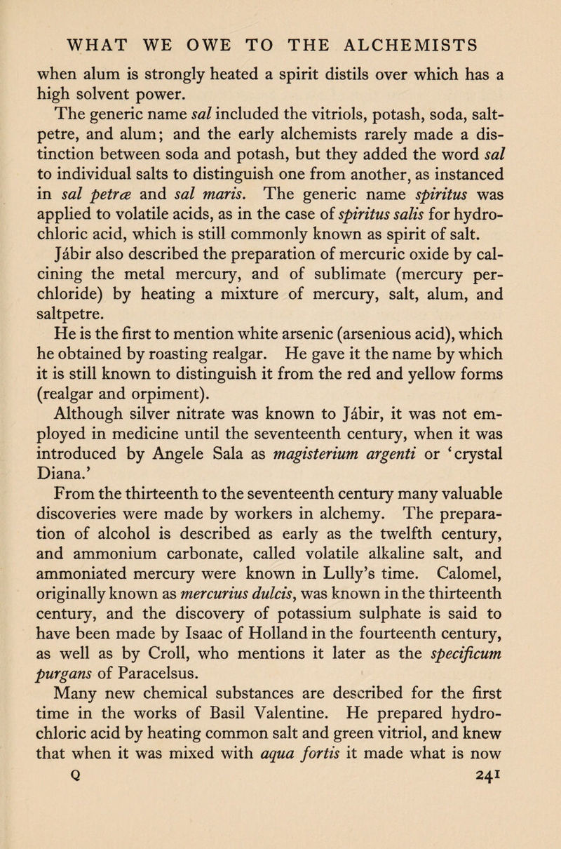 when alum is strongly heated a spirit distils over which has a high solvent power. The generic name sal included the vitriols, potash, soda, salt¬ petre, and alum; and the early alchemists rarely made a dis¬ tinction between soda and potash, but they added the word sal to individual salts to distinguish one from another, as instanced in sal petrce and sal maris. The generic name spiritus was applied to volatile acids, as in the case of spiritus salis for hydro¬ chloric acid, which is still commonly known as spirit of salt. Jabir also described the preparation of mercuric oxide by cal¬ cining the metal mercury, and of sublimate (mercury per- chloride) by heating a mixture of mercury, salt, alum, and saltpetre. He is the first to mention white arsenic (arsenious acid), which he obtained by roasting realgar. He gave it the name by which it is still known to distinguish it from the red and yellow forms (realgar and orpiment). Although silver nitrate was known to Jabir, it was not em¬ ployed in medicine until the seventeenth century, when it was introduced by Angele Sala as magisterium argenti or ‘crystal Diana/ From the thirteenth to the seventeenth century many valuable discoveries were made by workers in alchemy. The prepara¬ tion of alcohol is described as early as the twelfth century, and ammonium carbonate, called volatile alkaline salt, and ammoniated mercury were known in Lully’s time. Calomel, originally known as mercurias dulcis, was known in the thirteenth century, and the discovery of potassium sulphate is said to have been made by Isaac of Holland in the fourteenth century, as well as by Croll, who mentions it later as the specificum purgans of Paracelsus. Many new chemical substances are described for the first time in the works of Basil Valentine. He prepared hydro¬ chloric acid by heating common salt and green vitriol, and knew that when it was mixed with aqua fortis it made what is now