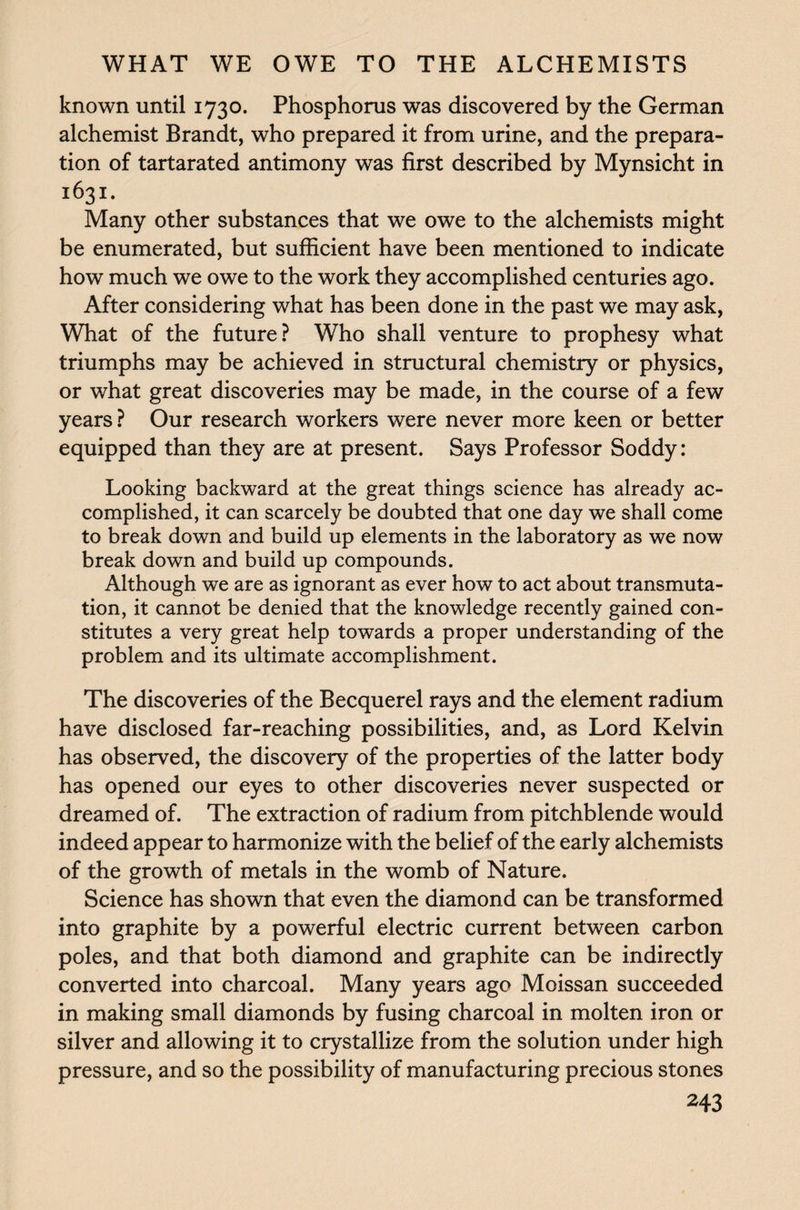 known until 1730. Phosphorus was discovered by the German alchemist Brandt, who prepared it from urine, and the prepara¬ tion of tartarated antimony was first described by Mynsicht in 1631. Many other substances that we owe to the alchemists might be enumerated, but sufficient have been mentioned to indicate how much we owe to the work they accomplished centuries ago. After considering what has been done in the past we may ask, What of the future? Who shall venture to prophesy what triumphs may be achieved in structural chemistry or physics, or what great discoveries may be made, in the course of a few years ? Our research workers were never more keen or better equipped than they are at present. Says Professor Soddy: Looking backward at the great things science has already ac¬ complished, it can scarcely be doubted that one day we shall come to break down and build up elements in the laboratory as we now break down and build up compounds. Although we are as ignorant as ever how to act about transmuta¬ tion, it cannot be denied that the knowledge recently gained con¬ stitutes a very great help towards a proper understanding of the problem and its ultimate accomplishment. The discoveries of the Becquerel rays and the element radium have disclosed far-reaching possibilities, and, as Lord Kelvin has observed, the discovery of the properties of the latter body has opened our eyes to other discoveries never suspected or dreamed of. The extraction of radium from pitchblende would indeed appear to harmonize with the belief of the early alchemists of the growth of metals in the womb of Nature. Science has shown that even the diamond can be transformed into graphite by a powerful electric current between carbon poles, and that both diamond and graphite can be indirectly converted into charcoal. Many years ago Moissan succeeded in making small diamonds by fusing charcoal in molten iron or silver and allowing it to crystallize from the solution under high pressure, and so the possibility of manufacturing precious stones