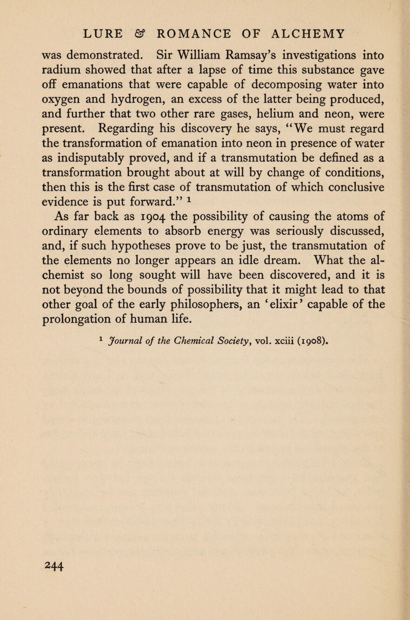 was demonstrated. Sir William Ramsay’s investigations into radium showed that after a lapse of time this substance gave off emanations that were capable of decomposing water into oxygen and hydrogen, an excess of the latter being produced, and further that two other rare gases, helium and neon, were present. Regarding his discovery he says, “We must regard the transformation of emanation into neon in presence of water as indisputably proved, and if a transmutation be defined as a transformation brought about at will by change of conditions, then this is the first case of transmutation of which conclusive evidence is put forward.” 1 As far back as 1904 the possibility of causing the atoms of ordinary elements to absorb energy was seriously discussed, and, if such hypotheses prove to be just, the transmutation of the elements no longer appears an idle dream. What the al¬ chemist so long sought will have been discovered, and it is not beyond the bounds of possibility that it might lead to that other goal of the early philosophers, an ‘elixir’ capable of the prolongation of human life. 1 Journal of the Chemical Society, vol. xciii (1908).