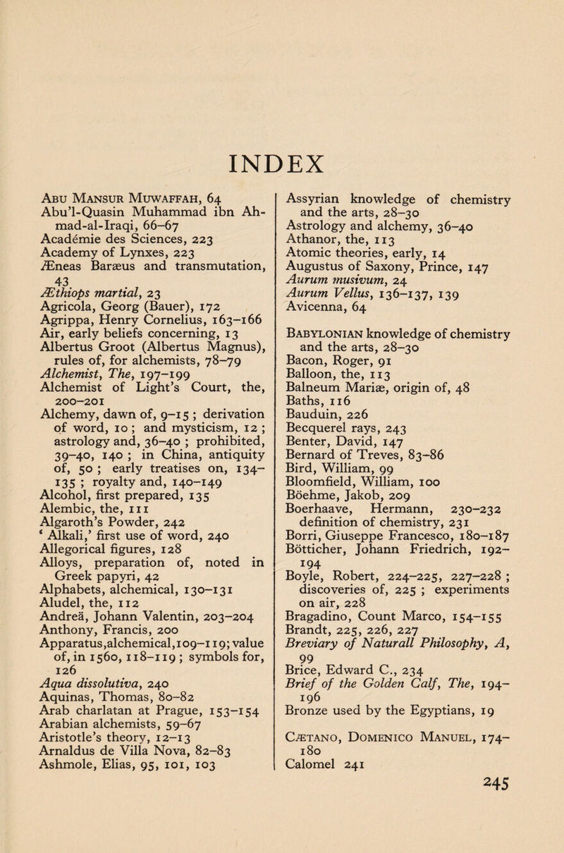 INDEX Abu Mansur Muwaffah, 64 Abu’l-Quasin Muhammad ibn Ah- mad-al-Iraqi, 66-67 Academie des Sciences, 223 Academy of Lynxes, 223 /Eneas Baraeus and transmutation, 43 JEthiops martial, 23 Agricola, Georg (Bauer), 172 Agrippa, Henry Cornelius, 163-166 Air, early beliefs concerning, 13 Albertus Groot (Albertus Magnus), rules of, for alchemists, 78-79 Alchemist, The, 197-199 Alchemist of Light’s Court, the, 200-201 Alchemy, dawn of, 9-15 ; derivation of word, 10 ; and mysticism, 12 ; astrology and, 36-40 ; prohibited, 39-40, 140 ; in China, antiquity of, 50 ; early treatises on, 134- 135 ; royalty and, 140-149 Alcohol, first prepared, 135 Alembic, the, in Algaroth’s Powder, 242 * Alkali,’ first use of word, 240 Allegorical figures, 128 Alloys, preparation of, noted in Greek papyri, 42 Alphabets, alchemical, 130-131 Aludel, the, 112 Andrea, Johann Valentin, 203-204 Anthony, Francis, 200 Apparatus, alchemical ,109-119; value of, in 1560, 118-119 ; symbols for, 126 Aqua dissolutiva, 240 Aquinas, Thomas, 80-82 Arab charlatan at Prague, 153-154 Arabian alchemists, 59-67 Aristotle’s theory, 12-13 Arnaldus de Villa Nova, 82-83 Ashmole, Elias, 95, 101, 103 Assyrian knowledge of chemistry and the arts, 28-30 Astrology and alchemy, 36-40 Athanor, the, 113 Atomic theories, early, 14 Augustus of Saxony, Prince, 147 Aurum musivum, 24 Aurum Vellusy 136-137, 139 Avicenna, 64 Babylonian knowledge of chemistry and the arts, 28-30 Bacon, Roger, 91 Balloon, the, 113 Balneum Mariae, origin of, 48 Baths, 116 Bauduin, 226 Becquerel rays, 243 Benter, David, 147 Bernard of Treves, 83-86 Bird, William, 99 Bloomfield, William, 100 Boehme, Jakob, 209 Boerhaave, Hermann, 230-232 definition of chemistry, 231 Borri, Giuseppe Francesco, 180-187 Botticher, Johann Friedrich, 192- 194 Boyle, Robert, 224-225, 227-228 ; discoveries of, 225 ; experiments on air, 228 Bragadino, Count Marco, 154-155 Brandt, 225, 226, 227 Breviary of Naturall Philosophy, A, 99 Brice, Edward C., 234 Brief of the Golden Calf, The, 194- 196 Bronze used by the Egyptians, 19 Castano, Domenico Manuel, 174- 180 Calomel 241