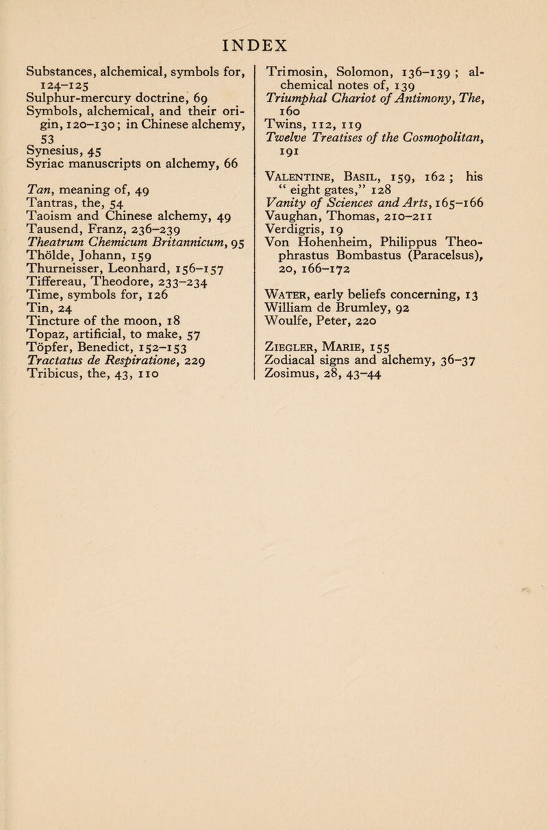 Substances, alchemical, symbols for, i24-125 Sulphur-mercury doctrine, 69 Symbols, alchemical, and their ori¬ gin, 120-130; in Chinese alchemy, 53 . Synesius, 45 Syriac manuscripts on alchemy, 66 Tan, meaning of, 49 Tantras, the, 54 Taoism and Chinese alchemy, 49 Tausend, Franz, 236-239 Theatrum Chemicum Britannicum, 95 Tholde, Johann, 159 Thurneisser, Leonhard, 156-157 Tiffereau, Theodore, 233-234 Time, symbols for, 126 Tin, 24 Tincture of the moon, 18 Topaz, artificial, to make, 57 Topfer, Benedict, 152-153 Tractatus de Respiratione, 229 Tribicus, the, 43, no Trimosin, Solomon, 136-139 ; al¬ chemical notes of, 139 Triumphal Chariot of Antimony, The, 160 Twins, 112, 119 Twelve Treatises of the Cosmopolitan, 191 Valentine, Basil, 159, 162 ; his “ eight gates,” 128 Vanity of Sciences and Arts, 165-166 Vaughan, Thomas, 210-211 Verdigris, 19 Von Hohenheim, Philippus Theo¬ phrastus Bombastus (Paracelsus), 20, 166-172 Water, early beliefs concerning, 13 William de Brumley, 92 Woulfe, Peter, 220 Ziegler, Marie, 155 Zodiacal signs and alchemy, 36-37 Zosimus, 28, 43-44