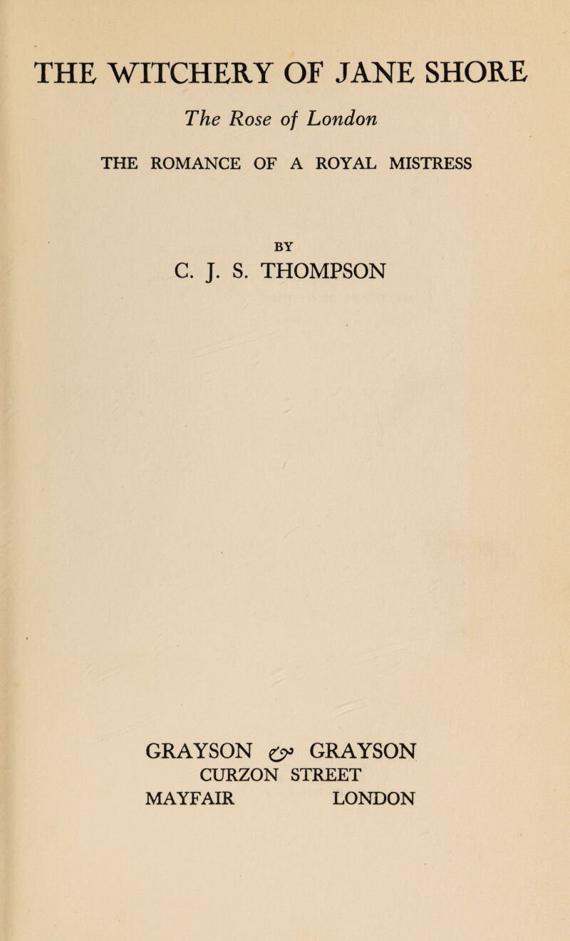 THE WITCHERY OF JANE SHORE The Rose of London THE ROMANCE OF A ROYAL MISTRESS BY C. J. S. THOMPSON GRAYSON GRAYSON CURZON STREET MAYFAIR LONDON