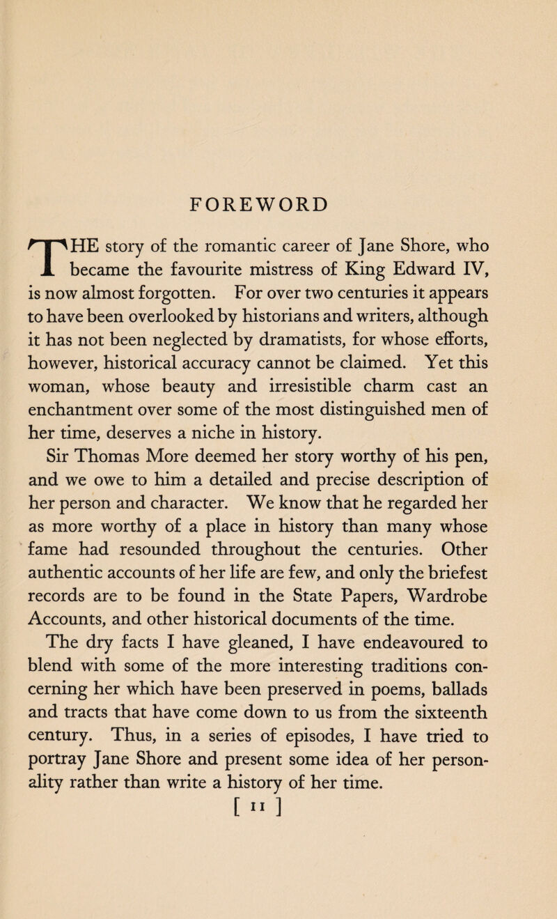 FOREWORD HE story of the romantic career of Jane Shore, who X became the favourite mistress of King Edward IV, is now almost forgotten. For over two centuries it appears to have been overlooked by historians and writers, although it has not been neglected by dramatists, for whose efforts, however, historical accuracy cannot be claimed. Yet this woman, whose beauty and irresistible charm cast an enchantment over some of the most distinguished men of her time, deserves a niche in history. Sir Thomas More deemed her story worthy of his pen, and we owe to him a detailed and precise description of her person and character. We know that he regarded her as more worthy of a place in history than many whose fame had resounded throughout the centuries. Other authentic accounts of her life are few, and only the briefest records are to be found in the State Papers, Wardrobe Accounts, and other historical documents of the time. The dry facts I have gleaned, I have endeavoured to blend with some of the more interesting traditions con¬ cerning her which have been preserved in poems, ballads and tracts that have come down to us from the sixteenth century. Thus, in a series of episodes, I have tried to portray Jane Shore and present some idea of her person¬ ality rather than write a history of her time.