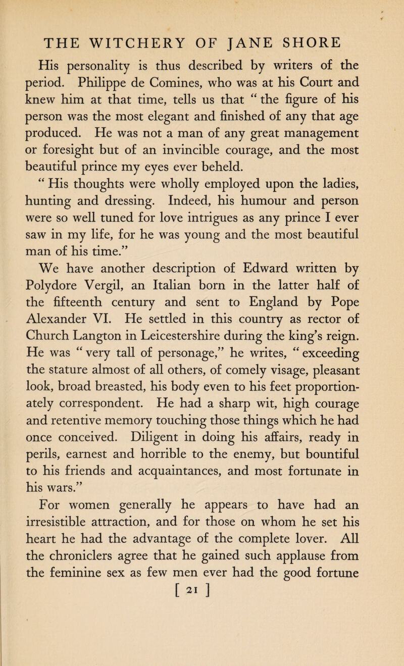 His personality is thus described by writers of the period. Philippe de Comines, who was at his Court and knew him at that time, tells us that “ the figure of his person was the most elegant and finished of any that age produced. He was not a man of any great management or foresight but of an invincible courage, and the most beautiful prince my eyes ever beheld. “ His thoughts were wholly employed upon the ladies, hunting and dressing. Indeed, his humour and person were so well tuned for love intrigues as any prince I ever saw in my life, for he was young and the most beautiful man of his time.” We have another description of Edward written by Polydore Vergil, an Italian born in the latter half of the fifteenth century and sent to England by Pope Alexander VI. He settled in this country as rector of Church Langton in Leicestershire during the king’s reign. He was “ very tall of personage,” he writes, “ exceeding the stature almost of all others, of comely visage, pleasant look, broad breasted, his body even to his feet proportion¬ ately correspondent. He had a sharp wit, high courage and retentive memory touching those things which he had once conceived. Diligent in doing his affairs, ready in perils, earnest and horrible to the enemy, but bountiful to his friends and acquaintances, and most fortunate in his wars.” For women generally he appears to have had an irresistible attraction, and for those on whom he set his heart he had the advantage of the complete lover. All the chroniclers agree that he gained such applause from the feminine sex as few men ever had the good fortune