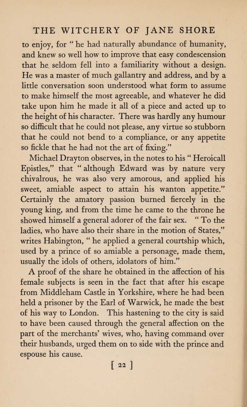 to enjoy, for “ he had naturally abundance of humanity, and knew so well how to improve that easy condescension that he, seldom fell into a familiarity without a design. He was a master of much gallantry and address, and by a little conversation soon understood what form to assume to make himself the most agreeable, and whatever he did take upon him he made it all of a piece and acted up to the height of his character. There was hardly any humour so difficult that he could not please, any virtue so stubborn that he could not bend to a compliance, or any appetite so fickle that he had not the art of fixing.” Michael Drayton observes, in the notes to his “ Heroicall Epistles,” that “ although Edward was by nature very chivalrous, he was also very amorous, and applied his sweet, amiable aspect to attain his wanton appetite.” Certainly the amatory passion burned fiercely in the young king, and from the time he came to the throne he showed himself a general adorer of the fair sex. “ To the ladies, who have also their share in the motion of States,” writes Habington, “ he applied a general courtship which, used by a prince of so amiable a personage, made them, usually the idols of others, idolators of him.” A proof of the share he obtained in the affection of his female subjects is seen in the fact that after his escape from Middleham Castle in Yorkshire, where he had been held a prisoner by the Earl of Warwick, he made the best of his way to London. This hastening to the city is said to have been caused through the general affection on the part of the merchants’ wives, who, having command over their husbands, urged them on to side with the prince and espouse his cause. [22]