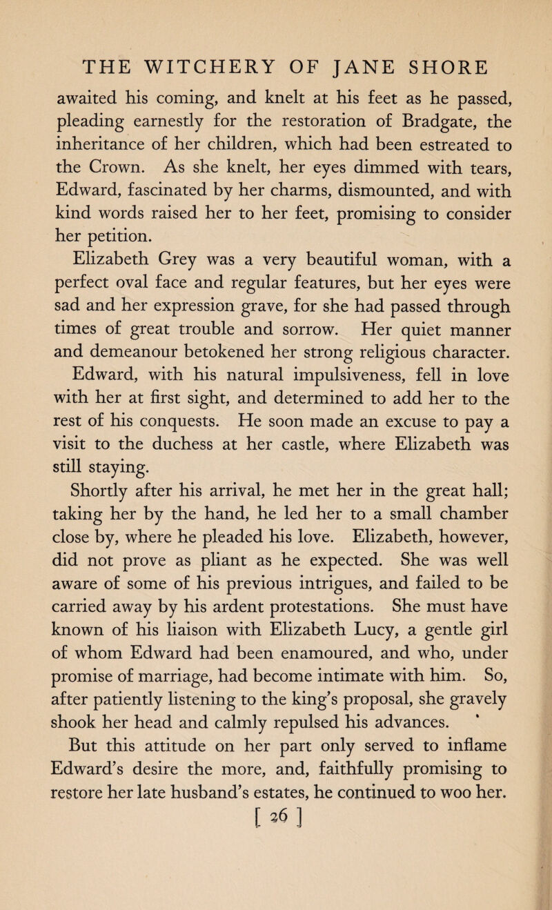 awaited his coming, and knelt at his feet as he passed, pleading earnestly for the restoration of Bradgate, the inheritance of her children, which had been estreated to the Crown. As she knelt, her eyes dimmed with tears, Edward, fascinated by her charms, dismounted, and with kind words raised her to her feet, promising to consider her petition. Elizabeth Grey was a very beautiful woman, with a perfect oval face and regular features, but her eyes were sad and her expression grave, for she had passed through times of great trouble and sorrow. Her quiet manner and demeanour betokened her strong religious character. Edward, with his natural impulsiveness, fell in love with her at first sight, and determined to add her to the rest of his conquests. He soon made an excuse to pay a visit to the duchess at her castle, where Elizabeth was still staying. Shortly after his arrival, he met her in the great hall; taking her by the hand, he led her to a small chamber close by, where he pleaded his love. Elizabeth, however, did not prove as pliant as he expected. She was well aware of some of his previous intrigues, and failed to be carried away by his ardent protestations. She must have known of his liaison with Elizabeth Lucy, a gentle girl of whom Edward had been enamoured, and who, under promise of marriage, had become intimate with him. So, after patiently listening to the king's proposal, she gravely shook her head and calmly repulsed his advances. But this attitude on her part only served to inflame Edward’s desire the more, and, faithfully promising to restore her late husband’s estates, he continued to woo her. [*]