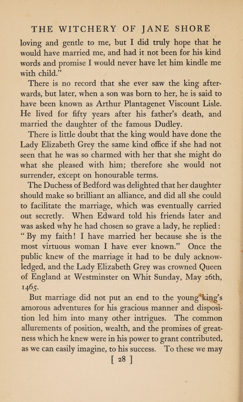 loving and gende to me, but I did truly hope that he would have married me, and had it not been for his kind words and promise I would never have let him kindle me with child.” There is no record that she ever saw the king after¬ wards, but later, when a son was born to her, he is said to have been known as Arthur Plantagenet Viscount Lisle. He lived for fifty years after his father's death, and married the daughter of the famous Dudley. There is little doubt that the king would have done the Lady Elizabeth Grey the same kind office if she had not seen that he was so charmed with her that she might do what she pleased with him; therefore she would not surrender, except on honourable terms. The Duchess of Bedford was delighted that her daughter should make so brilliant an alliance, and did all she could to facilitate the marriage, which was eventually carried out secretly. When Edward told his friends later and was asked why he had chosen so grave a lady, he replied: “ By my faith! I have married her because she is the most virtuous woman I have ever known.” Once the public knew of the marriage it had to be duly acknow¬ ledged, and the Lady Elizabeth Grey was crowned Queen of England at Westminster on Whit Sunday, May 26th, 1465. But marriage did not put an end to the young king's amorous adventures for his gracious manner and disposi¬ tion led him into many other intrigues. The common allurements of position, wealth, and the promises of great¬ ness which he knew were in his power to grant contributed, as we can easily imagine, to his success. To these we may [28]