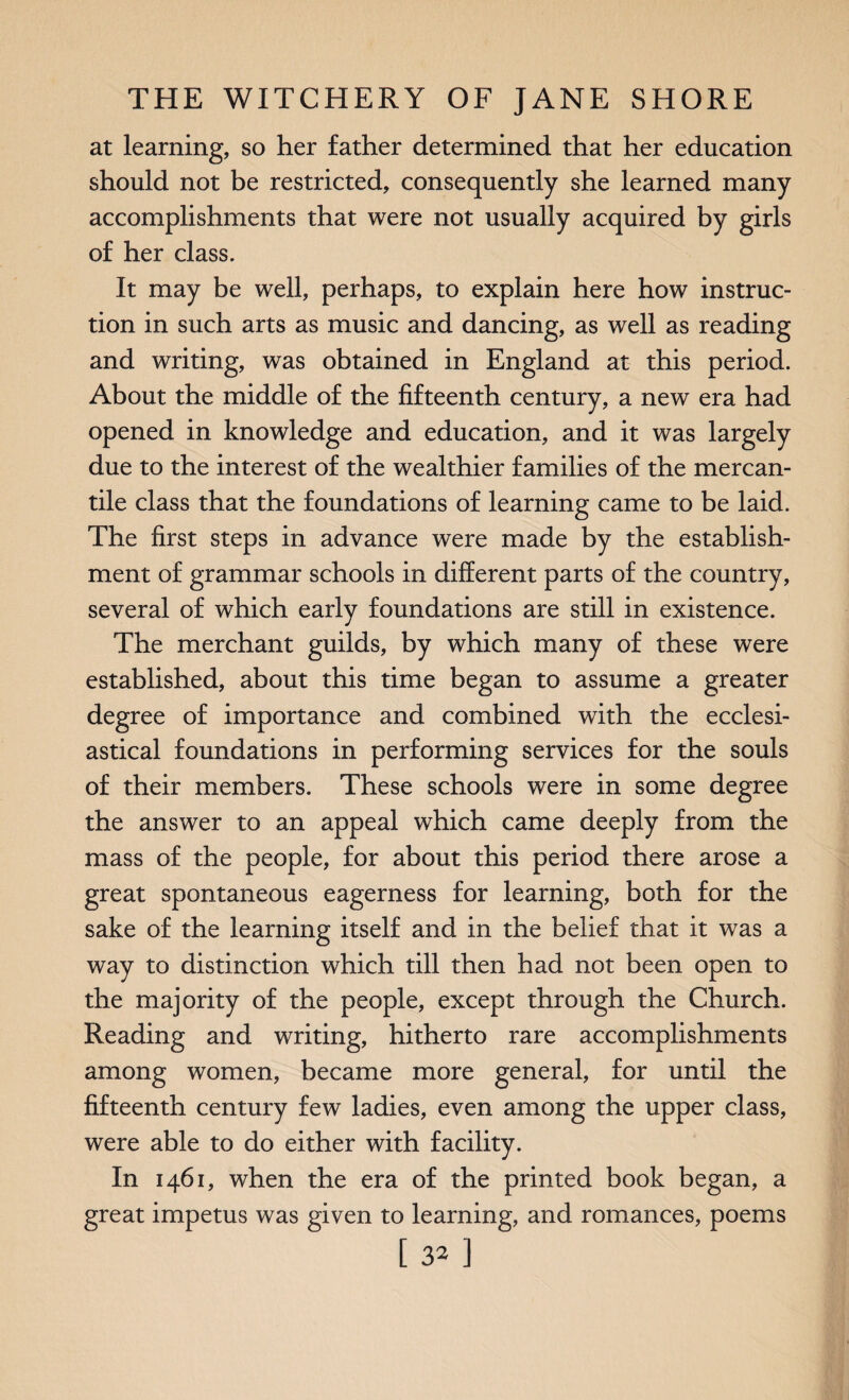 at learning, so her father determined that her education should not be restricted, consequently she learned many accomplishments that were not usually acquired by girls of her class. It may be well, perhaps, to explain here how instruc¬ tion in such arts as music and dancing, as well as reading and writing, was obtained in England at this period. About the middle of the fifteenth century, a new era had opened in knowledge and education, and it was largely due to the interest of the wealthier families of the mercan¬ tile class that the foundations of learning came to be laid. The first steps in advance were made by the establish¬ ment of grammar schools in different parts of the country, several of which early foundations are still in existence. The merchant guilds, by which many of these were established, about this time began to assume a greater degree of importance and combined with the ecclesi¬ astical foundations in performing services for the souls of their members. These schools were in some degree the answer to an appeal which came deeply from the mass of the people, for about this period there arose a great spontaneous eagerness for learning, both for the sake of the learning itself and in the belief that it was a way to distinction which till then had not been open to the majority of the people, except through the Church. Reading and writing, hitherto rare accomplishments among women, became more general, for until the fifteenth century few ladies, even among the upper class, were able to do either with facility. In 1461, when the era of the printed book began, a great impetus was given to learning, and romances, poems [s^]