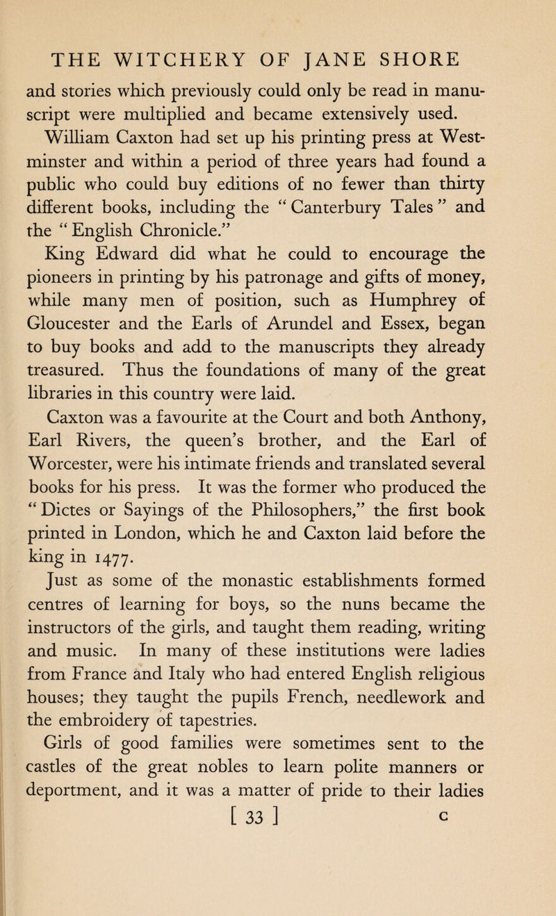 and stories which previously could only be read in manu¬ script were multiplied and became extensively used. William Caxton had set up his printing press at West¬ minster and within a period of three years had found a public who could buy editions of no fewer than thirty different books, including the “ Canterbury Tales ” and the “ English Chronicle.” King Edward did what he could to encourage the pioneers in printing by his patronage and gifts of money, while many men of position, such as Humphrey of Gloucester and the Earls of Arundel and Essex, began to buy books and add to the manuscripts they already treasured. Thus the foundations of many of the great libraries in this country were laid. Caxton was a favourite at the Court and both Anthony, Earl Rivers, the queen’s brother, and the Earl of Worcester, were his intimate friends and translated several books for his press. It was the former who produced the “ Dictes or Sayings of the Philosophers,” the first book printed in London, which he and Caxton laid before the king in 1477. Just as some of the monastic establishments formed centres of learning for boys, so the nuns became the instructors of the girls, and taught them reading, writing and music. In many of these institutions were ladies from France and Italy who had entered English religious houses; they taught the pupils French, needlework and the embroidery of tapestries. Girls of good families were sometimes sent to the castles of the great nobles to learn polite manners or deportment, and it was a matter of pride to their ladies