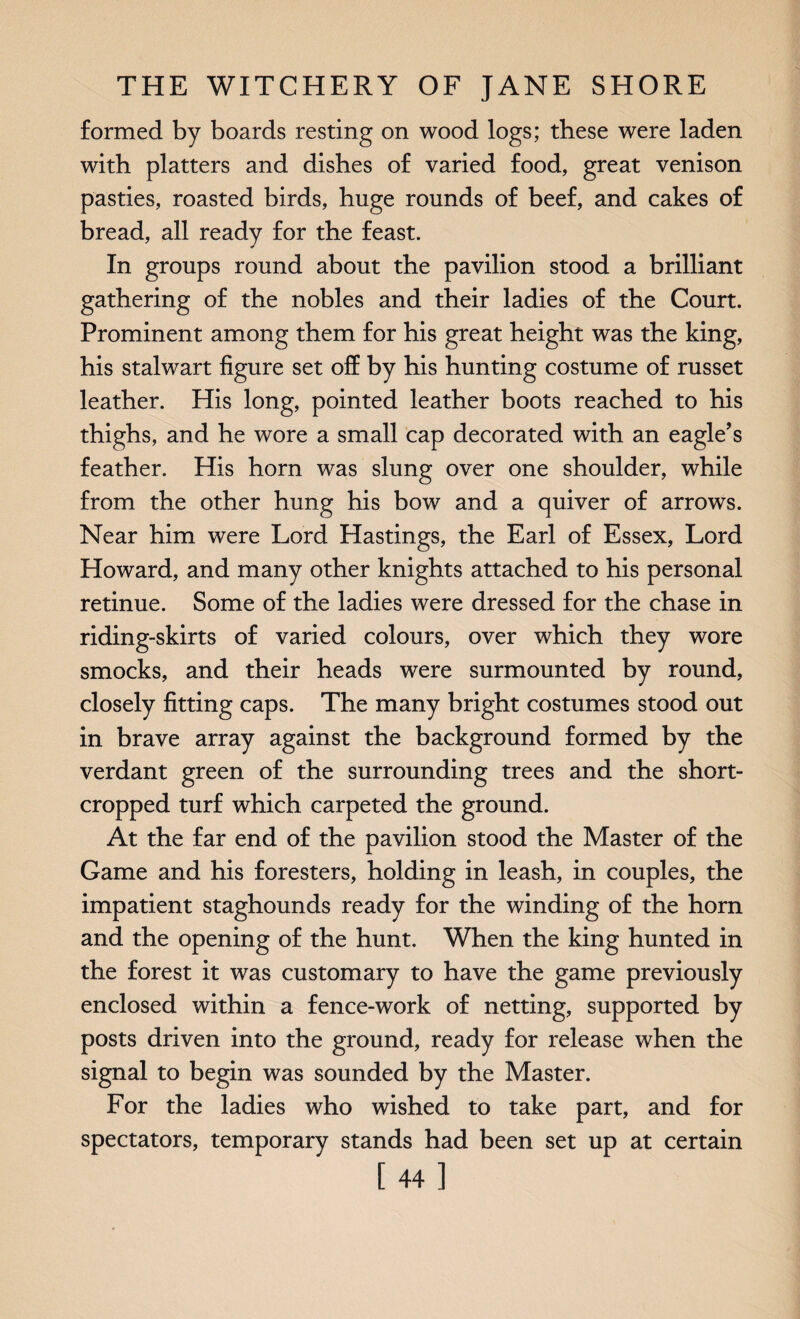 formed by boards resting on wood logs; these were laden with platters and dishes of varied food, great venison pasties, roasted birds, huge rounds of beef, and cakes of bread, all ready for the feast. In groups round about the pavilion stood a brilliant gathering of the nobles and their ladies of the Court. Prominent among them for his great height was the king, his stalwart figure set off by his hunting costume of russet leather. His long, pointed leather boots reached to his thighs, and he wore a small cap decorated with an eagle’s feather. His horn was slung over one shoulder, while from the other hung his bow and a quiver of arrows. Near him were Lord Hastings, the Earl of Essex, Lord Howard, and many other knights attached to his personal retinue. Some of the ladies were dressed for the chase in riding-skirts of varied colours, over which they wore smocks, and their heads were surmounted by round, closely fitting caps. The many bright costumes stood out in brave array against the background formed by the verdant green of the surrounding trees and the short- cropped turf which carpeted the ground. At the far end of the pavilion stood the Master of the Game and his foresters, holding in leash, in couples, the impatient staghounds ready for the winding of the horn and the opening of the hunt. When the king hunted in the forest it was customary to have the game previously enclosed within a fence-work of netting, supported by posts driven into the ground, ready for release when the signal to begin was sounded by the Master. For the ladies who wished to take part, and for spectators, temporary stands had been set up at certain [44]