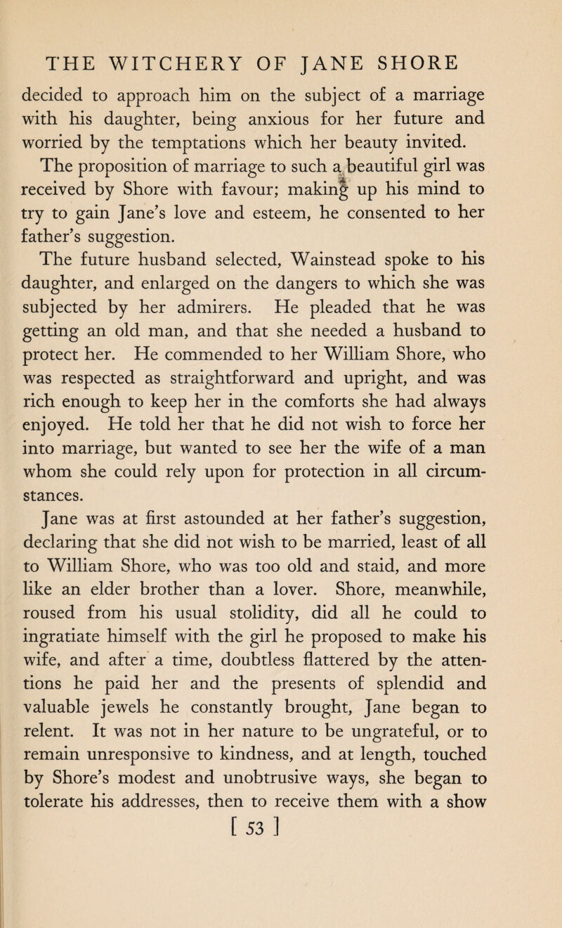 decided to approach him on the subject of a marriage with his daughter, being anxious for her future and worried by the temptations which her beauty invited. The proposition of marriage to such a beautiful girl was received by Shore with favour; making up his mind to try to gain Jane’s love and esteem, he consented to her father’s suggestion. The future husband selected, Wainstead spoke to his daughter, and enlarged on the dangers to which she was subjected by her admirers. He pleaded that he was getting an old man, and that she needed a husband to protect her. He commended to her William Shore, who was respected as straightforward and upright, and was rich enough to keep her in the comforts she had always enjoyed. He told her that he did not wish to force her into marriage, but wanted to see her the wife of a man whom she could rely upon for protection in all circum¬ stances. Jane was at first astounded at her father’s suggestion, declaring that she did not wish to be married, least of all to William Shore, who was too old and staid, and more like an elder brother than a lover. Shore, meanwhile, roused from his usual stolidity, did all he could to ingratiate himself with the girl he proposed to make his wife, and after a time, doubtless flattered by the atten¬ tions he paid her and the presents of splendid and valuable jewels he constantly brought, Jane began to relent. It was not in her nature to be ungrateful, or to remain unresponsive to kindness, and at length, touched by Shore’s modest and unobtrusive ways, she began to tolerate his addresses, then to receive them with a show [53]