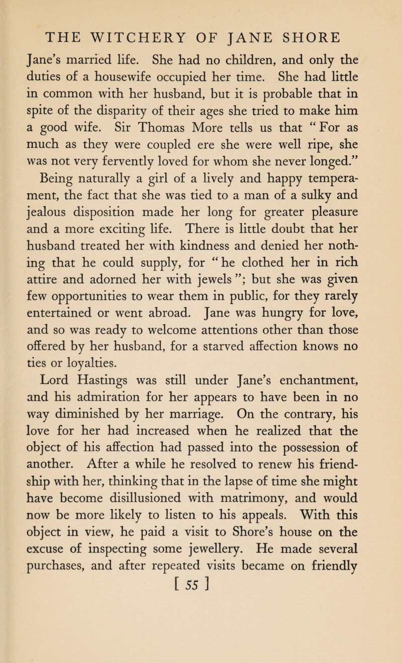 Jane’s married life. She had no children, and only the duties of a housewife occupied her time. She had little in common with her husband, but it is probable that in spite of the disparity of their ages she tried to make him a good wife. Sir Thomas More tells us that “ For as much as they were coupled ere she were well ripe, she was not very fervently loved for whom she never longed.” Being naturally a girl of a lively and happy tempera¬ ment, the fact that she was tied to a man of a sulky and jealous disposition made her long for greater pleasure and a more exciting life. There is little doubt that her husband treated her with kindness and denied her noth¬ ing that he could supply, for “ he clothed her in rich attire and adorned her with jewels but she was given few opportunities to wear them in public, for they rarely entertained or went abroad. Jane was hungry for love, and so was ready to welcome attentions other than those offered by her husband, for a starved affection knows no ties or loyalties. Lord Hastings was still under Jane’s enchantment, and his admiration for her appears to have been in no way diminished by her marriage. On the contrary, his love for her had increased when he realized that the object of his affection had passed into the possession of another. After a while he resolved to renew his friend¬ ship with her, thinking that in the lapse of time she might have become disillusioned with matrimony, and would now be more likely to listen to his appeals. With this object in view, he paid a visit to Shore’s house on the excuse of inspecting some jewellery. He made several purchases, and after repeated visits became on friendly