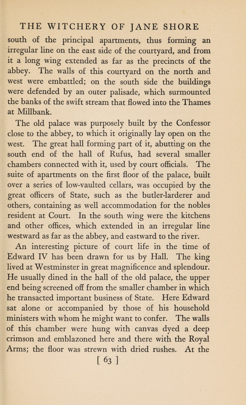 south of the principal apartments, thus forming an irregular line on the east side of the courtyard, and from it a long wing extended as far as the precincts of the abbey. The walls of this courtyard on the north and west were embattled; on the south side the buildings were defended by an outer palisade, which surmounted the banks of the swift stream that flowed into the Thames at Millbank. The old palace was purposely built by the Confessor close to the abbey, to which it originally lay open on the west. The great hall forming part of it, abutting on the south end of the hall of Rufus, had several smaller chambers connected with it, used by court officials. The suite of apartments on the first floor of the palace, built over a series of low-vaulted cellars, was occupied by the great officers of State, such as the butler-larderer and others, containing as well accommodation for the nobles resident at Court. In the south wing were the kitchens and other offices, which extended in an irregular line westward as far as the abbey, and eastward to the river. An interesting picture of court life in the time of Edward IV has been drawn for us by Hall. The king lived at Westminster in great magnificence and splendour. He usually dined in the hall of the old palace, the upper end being screened off from the smaller chamber in which he transacted important business of State. Here Edward sat alone or accompanied by those of his household ministers with whom he might want to confer. The walls of this chamber were hung with canvas dyed a deep crimson and emblazoned here and there with the Royal Arms; the floor was strewn with dried rushes. At the