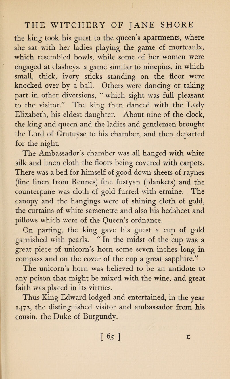 the king took his guest to the queen’s apartments, where she sat with her ladies playing the game of morteaulx, which resembled bowls, while some of her women were engaged at clasheys, a game similar to ninepins, in which small, thick, ivory sticks standing on the floor were knocked over by a ball. Others were dancing or taking part in other diversions, “ which sight was full pleasant to the visitor.” The king then danced with the Lady Elizabeth, his eldest daughter. About nine of the clock, the king and queen and the ladies and gentlemen brought the Lord of Grutuyse to his chamber, and then departed for the night. The Ambassador’s chamber was all hanged with white silk and linen cloth the floors being covered with carpets. There was a bed for himself of good down sheets of raynes (fine linen from Rennes) fine fustyan (blankets) and the counterpane was cloth of gold furred with ermine. The canopy and the hangings were of shining cloth of gold, the curtains of white sarsenette and also his bedsheet and pillows which were of the Queen’s ordnance. On parting, the king gave his guest a cup of gold garnished with pearls. “ In the midst of the cup was a great piece of unicorn’s horn some seven inches long in compass and on the cover of the cup a great sapphire.” The unicorn’s horn was believed to be an antidote to any poison that might be mixed with the wine, and great faith was placed in its virtues. Thus King Edward lodged and entertained, in the year 1472, the distinguished visitor and ambassador from his cousin, the Duke of Burgundy. [65] E