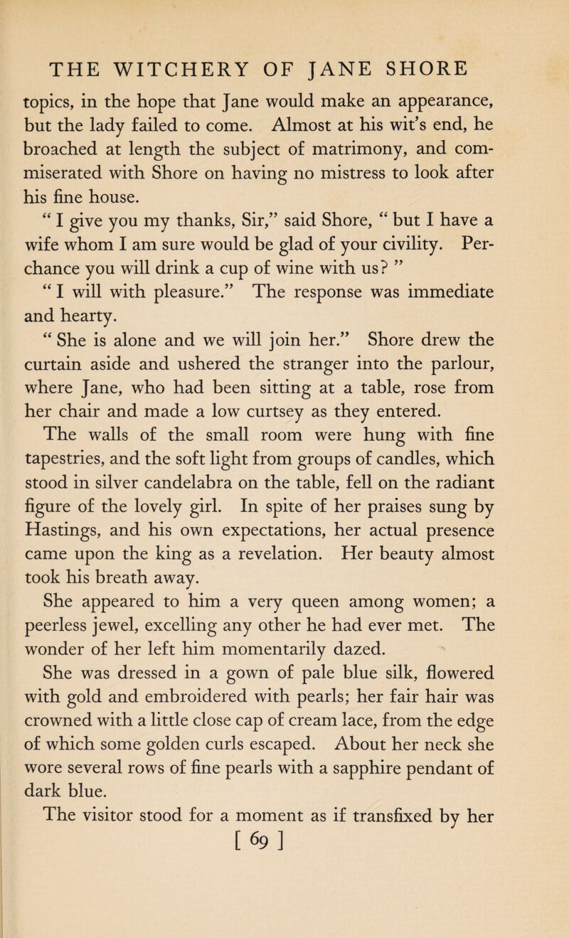 topics, in the hope that Jane would make an appearance, but the lady failed to come. Almost at his wit’s end, he broached at length the subject of matrimony, and com¬ miserated with Shore on having no mistress to look after his fine house. “ I give you my thanks, Sir,” said Shore, “ but I have a wife whom I am sure would be glad of your civility. Per¬ chance you will drink a cup of wine with us? ” “ I will with pleasure.” The response was immediate and hearty. “ She is alone and we will join her.” Shore drew the curtain aside and ushered the stranger into the parlour, where Jane, who had been sitting at a table, rose from her chair and made a low curtsey as they entered. The walls of the small room were hung with fine tapestries, and the soft light from groups of candles, which stood in silver candelabra on the table, fell on the radiant figure of the lovely girl. In spite of her praises sung by Hastings, and his own expectations, her actual presence came upon the king as a revelation. Her beauty almost took his breath away. She appeared to him a very queen among women; a peerless jewel, excelling any other he had ever met. The wonder of her left him momentarily dazed. She was dressed in a gown of pale blue silk, flowered with gold and embroidered with pearls; her fair hair was crowned with a little close cap of cream lace, from the edge of which some golden curls escaped. About her neck she wore several rows of fine pearls with a sapphire pendant of dark blue. The visitor stood for a moment as if transfixed by her