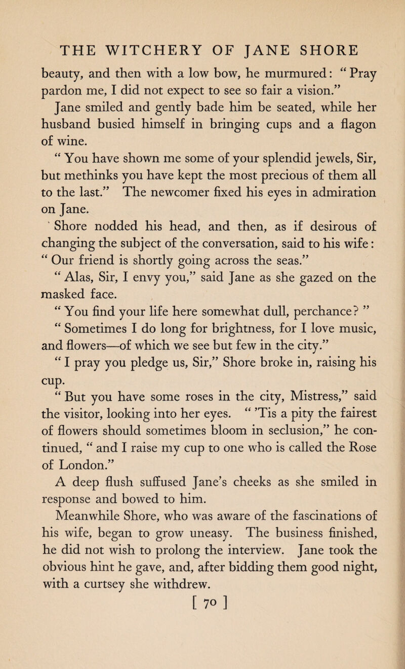 beauty, and then with a low bow, he murmured: “ Pray pardon me, I did not expect to see so fair a vision.” Jane smiled and gently bade him be seated, while her husband busied himself in bringing cups and a flagon of wine. “ You have shown me some of your splendid jewels, Sir, but methinks you have kept the most precious of them all to the last.” The newcomer fixed his eyes in admiration on Jane. Shore nodded his head, and then, as if desirous of changing the subject of the conversation, said to his wife: “ Our friend is shortly going across the seas.” “ Alas, Sir, I envy you,” said Jane as she gazed on the masked face. “ You find your life here somewhat dull, perchance? ” “ Sometimes I do long for brightness, for I love music, and flowers—of which we see but few in the city.” “ I pray you pledge us, Sir,” Shore broke in, raising his cup. “ But you have some roses in the city, Mistress,” said the visitor, looking into her eyes. “ ’Tis a pity the fairest of flowers should sometimes bloom in seclusion,” he con¬ tinued, “ and I raise my cup to one who is called the Rose of London.” A deep flush suffused Jane’s cheeks as she smiled in response and bowed to him. Meanwhile Shore, who was aware of the fascinations of his wife, began to grow uneasy. The business finished, he did not wish to prolong the interview. Jane took the obvious hint he gave, and, after bidding them good night, with a curtsey she withdrew.