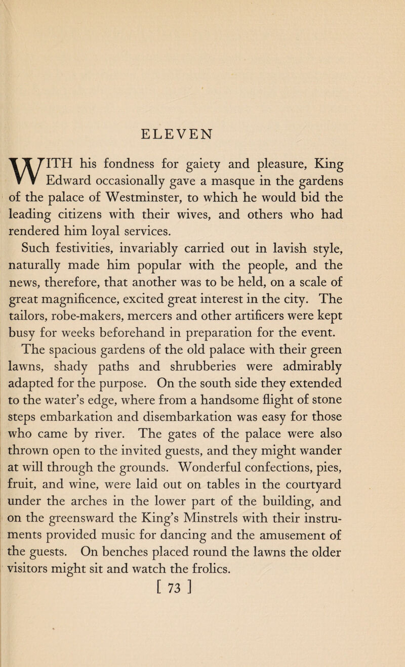 ELEVEN ▼ V Edward occasionally gave a masque in the gardens of the palace of Westminster, to which he would bid the leading citizens with their wives, and others who had rendered him loyal services. Such festivities, invariably carried out in lavish style, naturally made him popular with the people, and the news, therefore, that another was to be held, on a scale of great magnificence, excited great interest in the city. The tailors, robe-makers, mercers and other artificers were kept busy for weeks beforehand in preparation for the event. The spacious gardens of the old palace with their green lawns, shady paths and shrubberies were admirably adapted for the purpose. On the south side they extended to the water’s edge, where from a handsome flight of stone steps embarkation and disembarkation was easy for those who came by river. The gates of the palace were also thrown open to the invited guests, and they might wander at will through the grounds. Wonderful confections, pies, fruit, and wine, were laid out on tables in the courtyard under the arches in the lower part of the building, and on the greensward the King’s Minstrels with their instru¬ ments provided music for dancing and the amusement of the guests. On benches placed round the lawns the older visitors might sit and watch the frolics. [73]