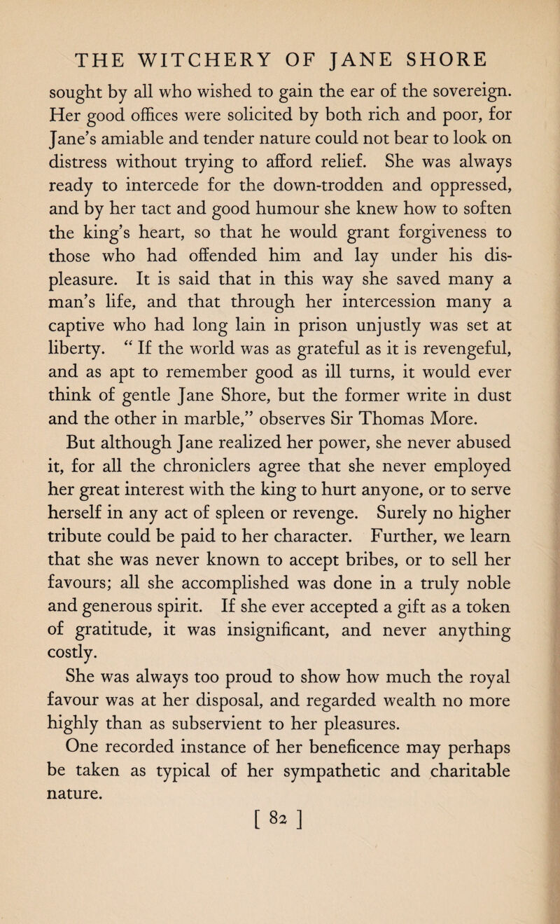 sought by all who wished to gain the ear of the sovereign. Her good offices were solicited by both rich and poor, for Jane’s amiable and tender nature could not bear to look on distress without trying to afford relief. She was always ready to intercede for the down-trodden and oppressed, and by her tact and good humour she knew how to soften the king’s heart, so that he would grant forgiveness to those who had offended him and lay under his dis¬ pleasure. It is said that in this way she saved many a man’s life, and that through her intercession many a captive who had long lain in prison unjustly was set at liberty. “ If the world was as grateful as it is revengeful, and as apt to remember good as ill turns, it would ever think of gentle Jane Shore, but the former write in dust and the other in marble,” observes Sir Thomas More. But although Jane realized her power, she never abused it, for all the chroniclers agree that she never employed her great interest with the king to hurt anyone, or to serve herself in any act of spleen or revenge. Surely no higher tribute could be paid to her character. Further, we learn that she was never known to accept bribes, or to sell her favours; all she accomplished was done in a truly noble and generous spirit. If she ever accepted a gift as a token of gratitude, it was insignificant, and never anything costly. She was always too proud to show how much the royal favour was at her disposal, and regarded wealth no more highly than as subservient to her pleasures. One recorded instance of her beneficence may perhaps be taken as typical of her sympathetic and charitable nature.