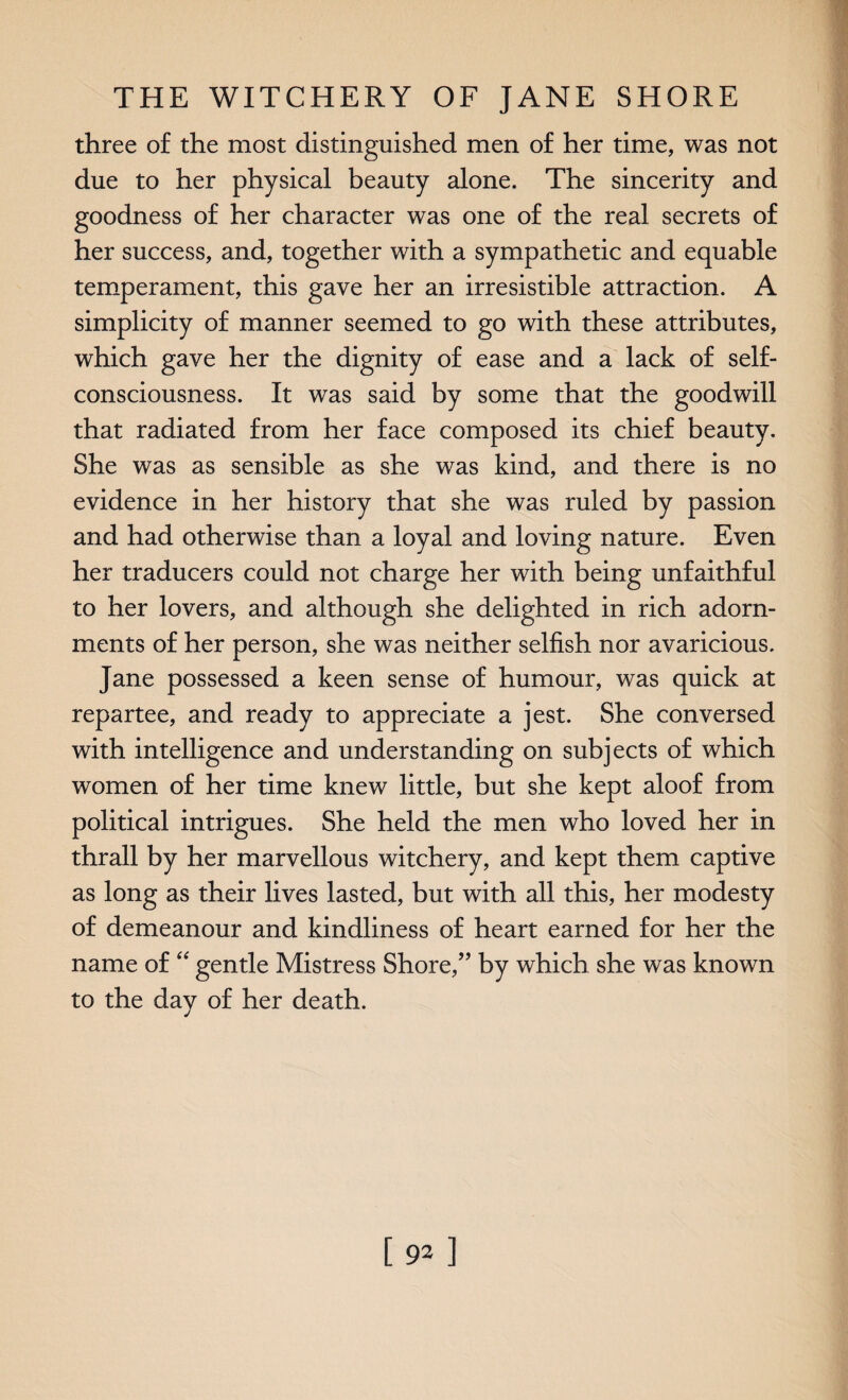 three of the most distinguished men of her time, was not due to her physical beauty alone. The sincerity and goodness of her character was one of the real secrets of her success, and, together with a sympathetic and equable temperament, this gave her an irresistible attraction. A simplicity of manner seemed to go with these attributes, which gave her the dignity of ease and a lack of self- consciousness. It was said by some that the goodwill that radiated from her face composed its chief beauty. She was as sensible as she was kind, and there is no evidence in her history that she was ruled by passion and had otherwise than a loyal and loving nature. Even her traducers could not charge her with being unfaithful to her lovers, and although she delighted in rich adorn¬ ments of her person, she was neither selfish nor avaricious. Jane possessed a keen sense of humour, was quick at repartee, and ready to appreciate a jest. She conversed with intelligence and understanding on subjects of which women of her time knew little, but she kept aloof from political intrigues. She held the men who loved her in thrall by her marvellous witchery, and kept them captive as long as their lives lasted, but with all this, her modesty of demeanour and kindliness of heart earned for her the name of “ gentle Mistress Shore,” by which she was known to the day of her death. [92]