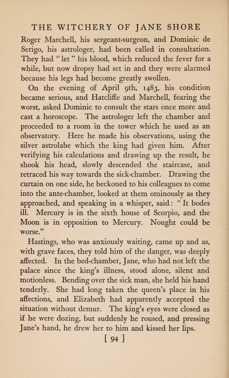 Roger Marchell, his sergeant-surgeon, and Dominic de Serigo, his astrologer, had been called in consultation. They had “ let ” his blood, which reduced the fever for a while, but now dropsy had set in and they were alarmed because his legs had become greatly swollen. On the evening of April 9th, 1483, his condition became serious, and Hatcliffe and Marcheli, fearing the worst, asked Dominic to consult the stars once more and cast a horoscope. The astrologer left the chamber and proceeded to a room in the tower which he used as an observatory. Here he made his observations, using the silver astrolabe which the king had given him. After verifying his calculations and drawing up the result, he shook his head, slowly descended the staircase, and retraced his way towards the sick-chamber. Drawing the curtain on one side, he beckoned to his colleagues to come into the ante-chamber, looked at them ominously as they approached, and speaking in a whisper, said: “It bodes ill. Mercury is in the sixth house of Scorpio, and the Moon is in opposition to Mercury. Nought could be worse.” Hastings, who was anxiously waiting, came up and as, with grave faces, they told him of the danger, was deeply affected. In the bed-chamber, Jane, who had not left the palace since the king’s illness, stood alone, silent and motionless. Bending over the sick man, she held his hand tenderly. She had long taken the queen’s place in his affections, and Elizabeth had apparently accepted the situation without demur. The king’s eyes were closed as if he were dozing, but suddenly he roused, and pressing Jane’s hand, he drew her to him and kissed her lips. [94]