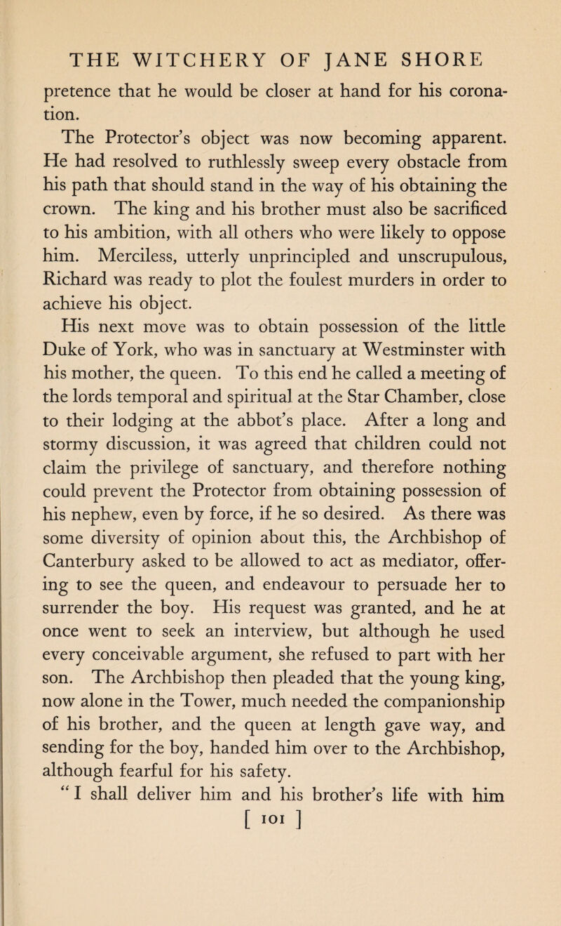 pretence that he would be closer at hand for his corona¬ tion. The Protector’s object was now becoming apparent. He had resolved to ruthlessly sweep every obstacle from his path that should stand in the way of his obtaining the crown. The king and his brother must also be sacrificed to his ambition, with all others who were likely to oppose him. Merciless, utterly unprincipled and unscrupulous, Richard was ready to plot the foulest murders in order to achieve his object. His next move was to obtain possession of the little Duke of York, who was in sanctuary at Westminster with his mother, the queen. To this end he called a meeting of the lords temporal and spiritual at the Star Chamber, close to their lodging at the abbot’s place. After a long and stormy discussion, it was agreed that children could not claim the privilege of sanctuary, and therefore nothing could prevent the Protector from obtaining possession of his nephew, even by force, if he so desired. As there was some diversity of opinion about this, the Archbishop of Canterbury asked to be allowed to act as mediator, offer¬ ing to see the queen, and endeavour to persuade her to surrender the boy. His request was granted, and he at once went to seek an interview, but although he used every conceivable argument, she refused to part with her son. The Archbishop then pleaded that the young king, now alone in the Tower, much needed the companionship of his brother, and the queen at length gave way, and sending for the boy, handed him over to the Archbishop, although fearful for his safety. “ I shall deliver him and his brother’s life with him [101 ]