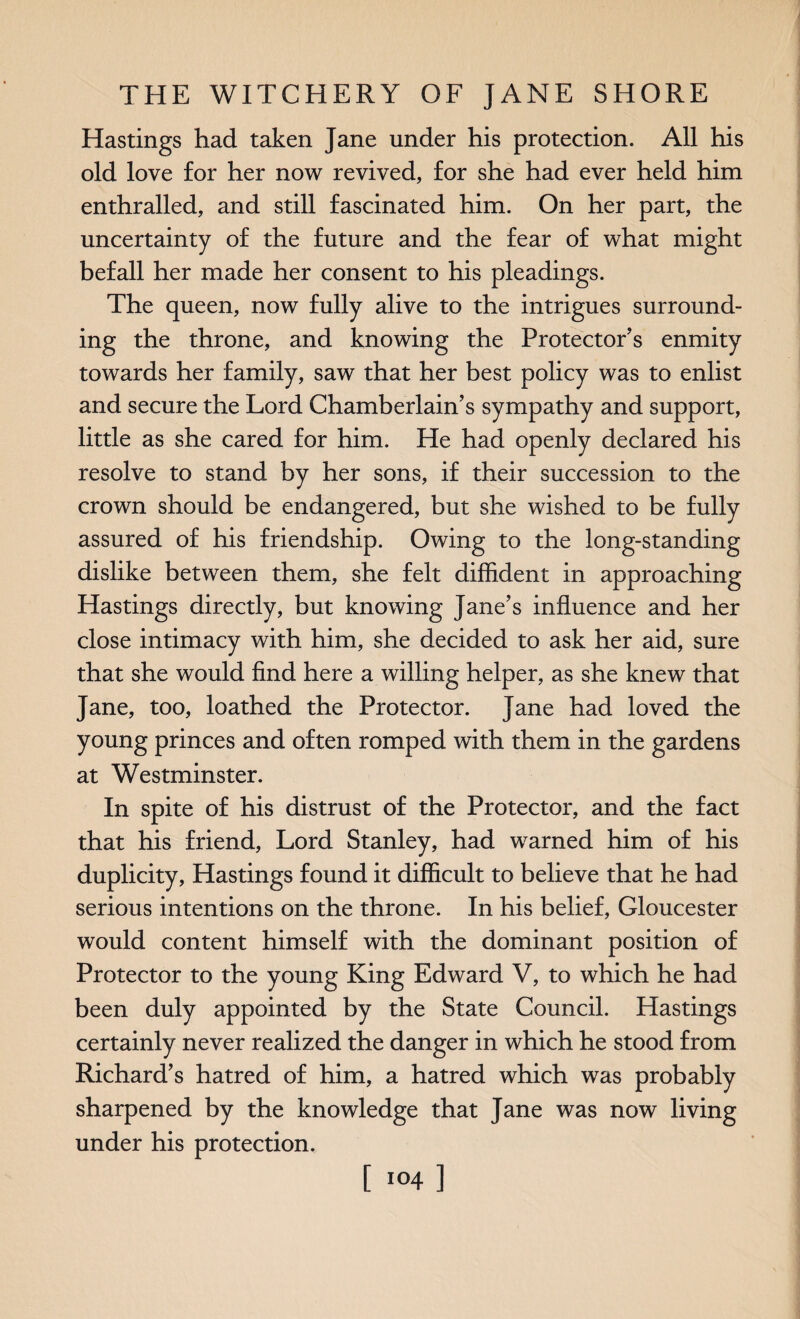 Hastings had taken Jane under his protection. All his old love for her now revived, for she had ever held him enthralled, and still fascinated him. On her part, the uncertainty of the future and the fear of what might befall her made her consent to his pleadings. The queen, now fully alive to the intrigues surround¬ ing the throne, and knowing the Protector’s enmity towards her family, saw that her best policy was to enlist and secure the Lord Chamberlain’s sympathy and support, little as she cared for him. He had openly declared his resolve to stand by her sons, if their succession to the crown should be endangered, but she wished to be fully assured of his friendship. Owing to the long-standing dislike between them, she felt diffident in approaching Hastings directly, but knowing Jane’s influence and her close intimacy with him, she decided to ask her aid, sure that she would find here a willing helper, as she knew that Jane, too, loathed the Protector. Jane had loved the young princes and often romped with them in the gardens at Westminster. In spite of his distrust of the Protector, and the fact that his friend, Lord Stanley, had warned him of his duplicity, Hastings found it difficult to believe that he had serious intentions on the throne. In his belief, Gloucester would content himself with the dominant position of Protector to the young King Edward V, to which he had been duly appointed by the State Council. Hastings certainly never realized the danger in which he stood from Richard’s hatred of him, a hatred which was probably sharpened by the knowledge that Jane was now living under his protection.