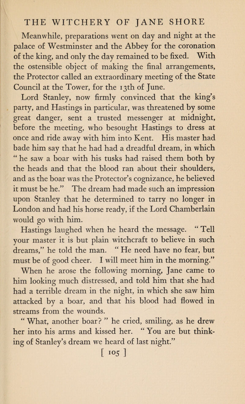 Meanwhile, preparations went on day and night at the palace of Westminster and the Abbey for the coronation of the king, and only the day remained to be fixed. With the ostensible object of making the final arrangements, the Protector called an extraordinary meeting of the State Council at the Tower, for the 13th of June. Lord Stanley, now firmly convinced that the king's party, and Hastings in particular, was threatened by some great danger, sent a trusted messenger at midnight, before the meeting, who besought Hastings to dress at once and ride away with him into Kent. His master had bade him say that he had had a dreadful dream, in which “ he saw a boar with his tusks had raised them both by the heads and that the blood ran about their shoulders, and as the boar was the Protector’s cognizance, he believed it must be he.” The dream had made such an impression upon Stanley that he determined to tarry no longer in London and had his horse ready, if the Lord Chamberlain would go with him. Hastings laughed when he heard the message. “ Tell your master it is but plain witchcraft to believe in such dreams,” he told the man. “ He need have no fear, but must be of good cheer. I will meet him in the morning.” When he arose the following morning, Jane came to him looking much distressed, and told him that she had had a terrible dream in the night, in which she saw him attacked by a boar, and that his blood had flowed in streams from the wounds. “ What, another boar? ” he cried, smiling, as he drew her into his arms and kissed her. “ You are but think¬ ing of Stanley’s dream we heard of last night.”