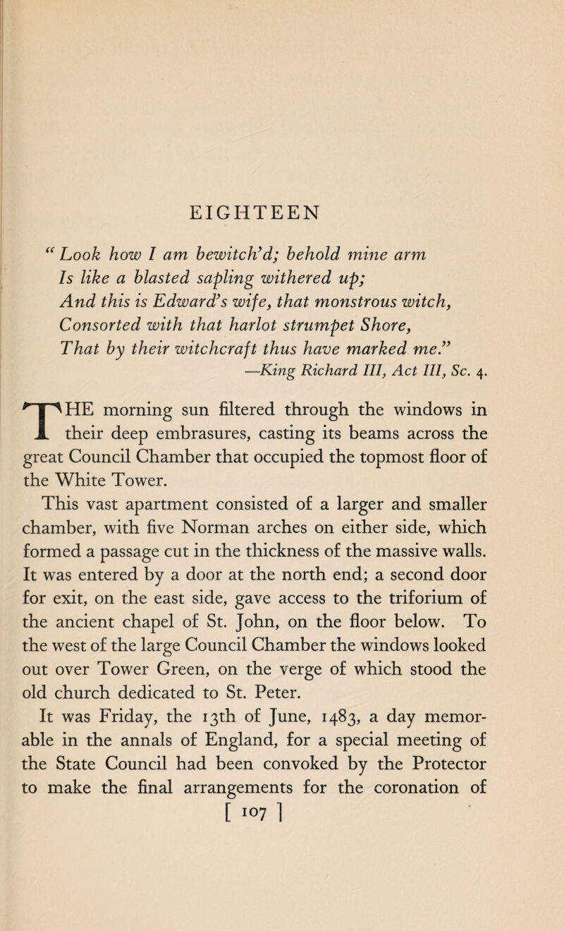 EIGHTEEN “ Look how I am bewitch’d; behold mine arm Is like a blasted sapling withered up; And this is Edward’s wife, that monstrous witch, Consorted with that harlot strumpet Shore, That by their witchcraft thus have marked me.” —King Richard, III, Act III, Sc. 4. THE morning sun filtered through the windows in their deep embrasures, casting its beams across the great Council Chamber that occupied the topmost floor of the White Tower. This vast apartment consisted of a larger and smaller chamber, with five Norman arches on either side, which formed a passage cut in the thickness of the massive walls. It wTas entered by a door at the north end; a second door for exit, on the east side, gave access to the triforium of the ancient chapel of St. John, on the floor below. To the west of the large Council Chamber the windows looked out over Tower Green, on the verge of which stood the old church dedicated to St. Peter. It was Friday, the 13th of June, 1483, a day memor¬ able in the annals of England, for a special meeting of the State Council had been convoked by the Protector to make the final arrangements for the coronation of [ 1071