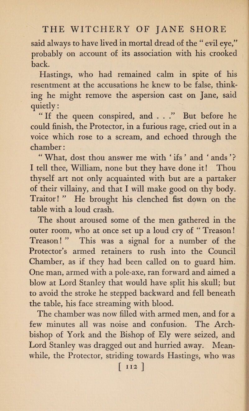 said always to have lived in mortal dread of the “ evil eye/’ probably on account of its association with his crooked back. Hastings, who had remained calm in spite of his resentment at the accusations he knew to be false, think¬ ing he might remove the aspersion cast on jane, said “ If the queen conspired, and . . But before he could finish, the Protector, in a furious rage, cried out in a voice which rose to a scream, and echoed through the chamber: “ What, dost thou answer me with 4 ifs ’ and ‘ ands ’? I tell thee, William, none but they have done it! Thou thyself art not only acquainted with but are a partaker of their villainy, and that I will make good on thy body. Traitor! ” He brought his clenched fist down on the table with a loud crash. The shout aroused some of the men gathered in the outer room, who at once set up a loud cry of “ Treason! Treason! ” This was a signal for a number of the Protector’s armed retainers to rush into the Council Chamber, as if they had been called on to guard him. One man, armed with a pole-axe, ran forward and aimed a blow at Lord Stanley that would have split his skull; but to avoid the stroke he stepped backward and fell beneath the table, his face streaming with blood. The chamber was now filled with armed men, and for a few minutes ail was noise and confusion. The Arch¬ bishop of York and the Bishop of Ely were seized, and Lord Stanley was dragged out and hurried away. Mean¬ while, the Protector, striding towards Hastings, who was [112 ]