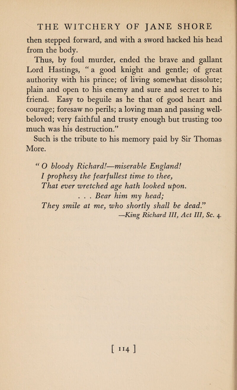 then stepped forward, and with a sword hacked his head from the body. Thus, by foul murder, ended the brave and gallant Lord Hastings, “ a good knight and gentle; of great authority with his prince; of living somewhat dissolute; plain and open to his enemy and sure and secret to his friend. Easy to beguile as he that of good heart and courage; foresaw no perils; a loving man and passing well- beloved; very faithful and trusty enough but trusting too much was his destruction.” Such is the tribute to his memory paid by Sir Thomas More. “ O bloody Richard!—miserable England! 1 prophesy the fearfullest time to thee, That ever wretched age hath looked upon. . . . Bear him my head; They smile at me, who shortly shall be dead.” —King Richard III, Act III, Sc. 4. [ ”4 ]