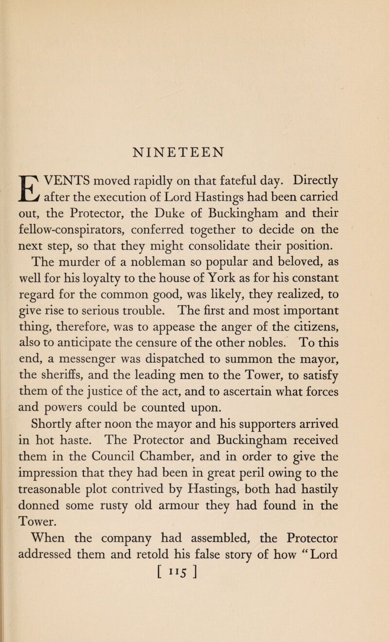 NINETEEN EVENTS moved rapidly on that fateful day. Directly after the execution of Lord Hastings had been carried out, the Protector, the Duke of Buckingham and their fellow-conspirators, conferred together to decide on the next step, so that they might consolidate their position. The murder of a nobleman so popular and beloved, as well for his loyalty to the house of York as for his constant regard for the common good, was likely, they realized, to give rise to serious trouble. The first and most important thing, therefore, was to appease the anger of the citizens, also to anticipate the censure of the other nobles. To this end, a messenger was dispatched to summon the mayor, the sheriffs, and the leading men to the Tower, to satisfy them of the justice of the act, and to ascertain what forces and powers could be counted upon. Shortly after noon the mayor and his supporters arrived in hot haste. The Protector and Buckingham received them in the Council Chamber, and in order to give the impression that they had been in great peril owing to the treasonable plot contrived by Hastings, both had hastily donned some rusty old armour they had found in the Tower. When the company had assembled, the Protector addressed them and retold his false story of how “Lord [ ”5 ]