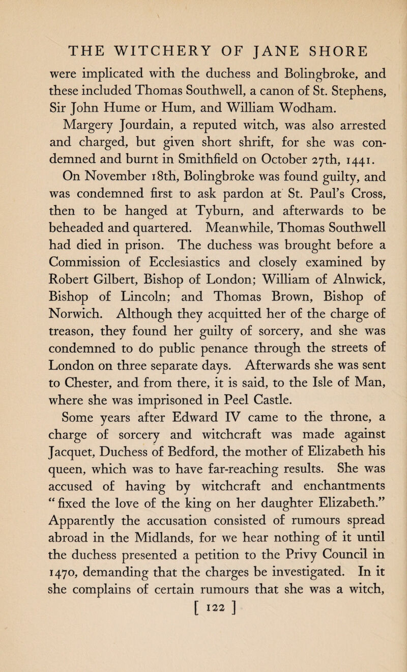 were implicated with the duchess and Bolingbroke, and these included Thomas Southwell, a canon of St. Stephens, Sir John Hume or Hum, and William Wodham. Margery Jourdain, a reputed witch, was also arrested and charged, but given short shrift, for she was con¬ demned and burnt in Smithfield on October 27th, 1441. On November 18th, Bolingbroke was found guilty, and was condemned first to ask pardon at St. Paul’s Cross, then to be hanged at Tyburn, and afterwards to be beheaded and quartered. Meanwhile, Thomas Southwell had died in prison. The duchess was brought before a Commission of Ecclesiastics and closely examined by Robert Gilbert, Bishop of London; William of Alnwick, Bishop of Lincoln; and Thomas Brown, Bishop of Norwich. Although they acquitted her of the charge of treason, they found her guilty of sorcery, and she was condemned to do public penance through the streets of London on three separate days. Afterwards she was sent to Chester, and from there, it is said, to the Isle of Man, where she was imprisoned in Peel Castle. Some years after Edward IV came to the throne, a charge of sorcery and witchcraft was made against Jacquet, Duchess of Bedford, the mother of Elizabeth his queen, which was to have far-reaching results. She was accused of having by witchcraft and enchantments “ fixed the love of the king on her daughter Elizabeth.” Apparently the accusation consisted of rumours spread abroad in the Midlands, for we hear nothing of it until the duchess presented a petition to the Privy Council in 1470, demanding that the charges be investigated. In it she complains of certain rumours that she was a witch,