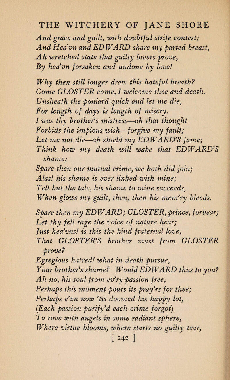 And grace and guilt, with doubtful strife contest; And Hea’vn and EDWARD share my parted breast, Ah wretched state that guilty lovers prove, By hea’vn forsaken and undone by love! Why then still longer draw this hateful breath? Come GLOSTER come, I welcome thee and death. Unsheath the poniard quick and let me die, For length of days is length of misery. I was thy brother’s mistress—ah that thought Forbids the impious wish—forgive my fault; Let me not die—ah shield my EDWARD’S fame; Think how my death will wake that EDWARD’S shame; Spare then our mutual crime, we both did join; Alas! his shame is ever linked with mine; Tell but the tale, his shame to mine succeeds, When glows my guilt, then, then his mem’ry bleeds. Spare then my EDWARD; GLOSTER, prince, forbear; Let thy fell rage the voice of nature hear; fust hea’vns! is this the kind fraternal love, That GLOSTER’S brother must from GLOSTER prove? Egregious hatred! what in death pursue, Your brother’s shame? Would EDWARD thus to you? Ah no, his soul from ev’ry passion free, Perhaps this moment pours its pray’rs for thee; Perhaps e’vn now ’tis doomed his happy lot, (Each passion purify’d each crime forgot) To rove with angels in some radiant sphere, Where virtue blooms, where starts no guilty tear,