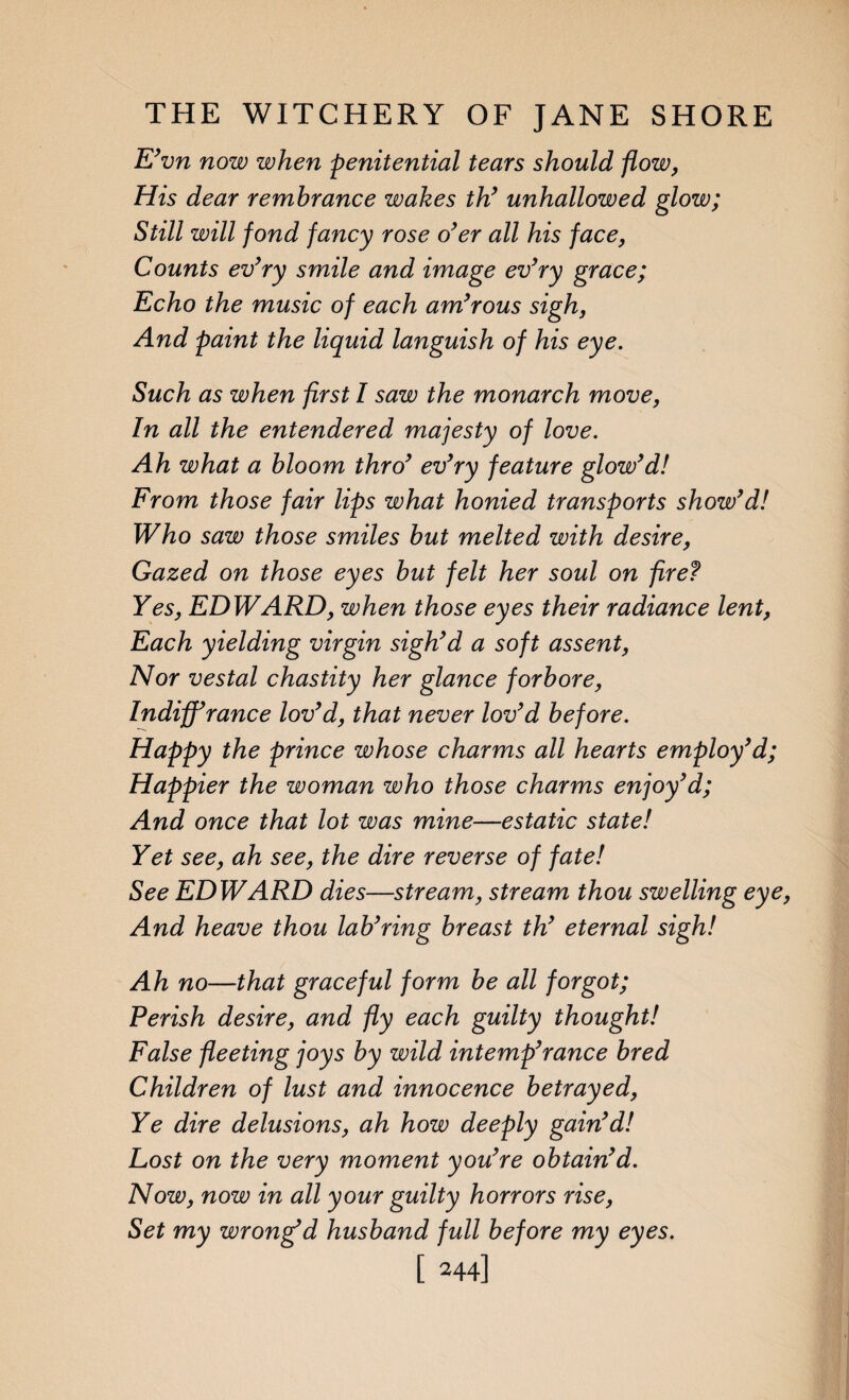 E’vn now when penitential tears should flow, His dear remhrance wakes th’ unhallowed glow; Still will fond fancy rose o’er all his face, Counts ev’ry smile and image ev’ry grace; Echo the music of each am’rous sigh, And paint the liquid languish of his eye. Such as when first I saw the monarch move, In all the entendered majesty of love. Ah what a bloom thro’ ev’ry feature glow’d! From those fair lips what honied transports show’d! Who saw those smiles but melted with desire, Gazed on those eyes but felt her soul on fire? Yes, EDWARD, when those eyes their radiance lent, Each yielding virgin sigh’d a soft assent, Nor vestal chastity her glance forbore, Indiff’rance lov’d, that never lov’d before. Happy the prince whose charms all hearts employ’d; Happier the woman who those charms enjoy’d; And once that lot was mine—estatic state! Yet see, ah see, the dire reverse of fate! See EDWARD dies—stream, stream thou swelling eye, And heave thou lab’ring breast th’ eternal sigh! Ah no—that graceful form be all forgot; Perish desire, and fly each guilty thought! False fleeting joys by wild intemp’rance bred Children of lust and innocence betrayed, Ye dire delusions, ah how deeply gain’d! Lost on the very moment you’re obtain’d. Now, now in all your guilty horrors rise, Set my wrongfd husband full before my eyes.