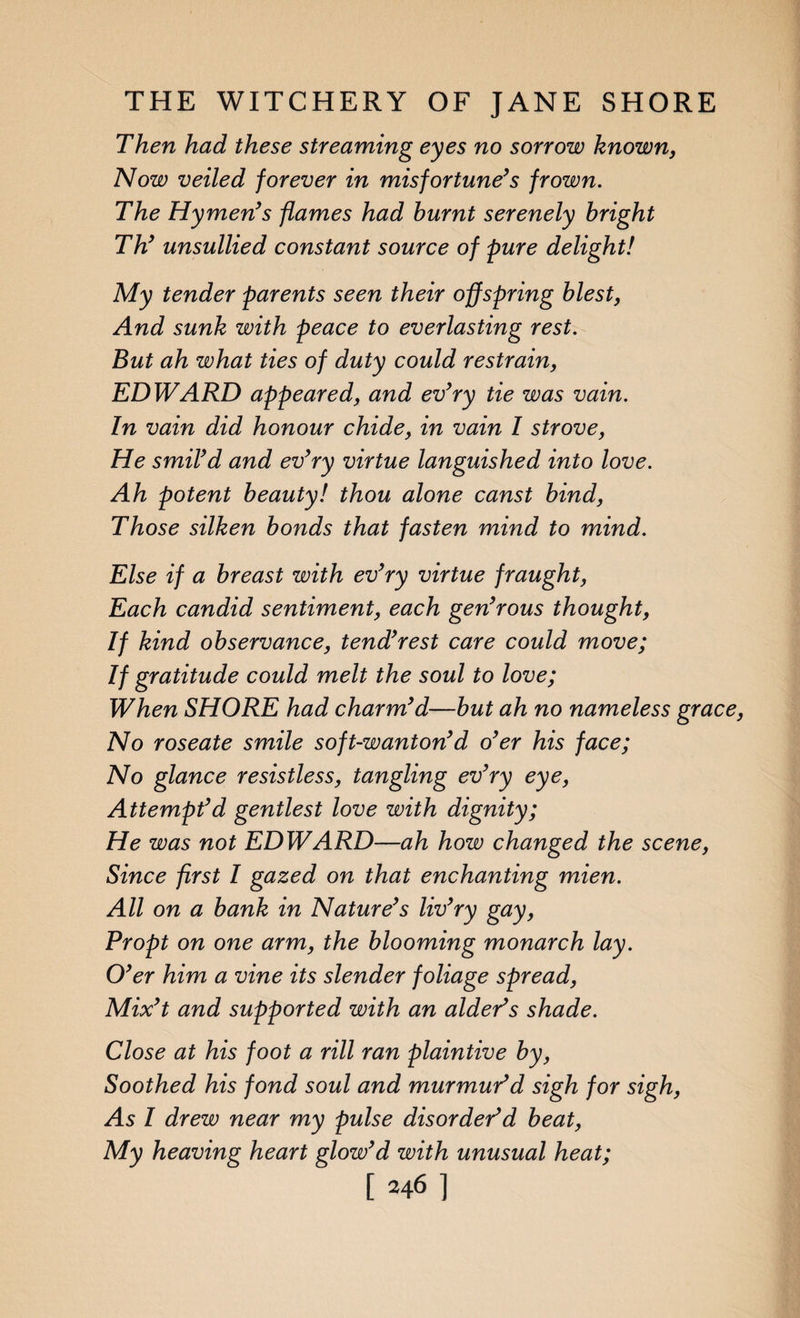Then had these streaming eyes no sorrow known, Now veiled forever in misfortune’s frown. The Hymen’s flames had burnt serenely bright Th’ unsullied constant source of pure delight! My tender parents seen their offspring blest, And sunk with peace to everlasting rest. But ah what ties of duty could restrain, EDWARD appeared, and ev’ry tie was vain. In vain did honour chide, in vain I strove, He smil’d and ev’ry virtue languished into love. Ah potent beauty! thou alone canst bind, Those silken bonds that fasten mind to mind. Else if a breast with ev’ry virtue fraught, Each candid sentiment, each gen’rous thought, If kind observance, tend’rest care could move; If gratitude could melt the soul to love; When SHORE had charm’d—but ah no nameless grace No roseate smile soft-wanton’d o’er his face; No glance resistless, tangling ev’ry eye, Attempt’d gentlest love with dignity; He was not EDWARD—ah how changed the scene, Since first I gazed on that enchanting mien. All on a bank in Nature’s liv’ry gay, Propt on one arm, the blooming monarch lay. O’er him a vine its slender foliage spread, Mix’t and supported with an alder’s shade. Close at his foot a rill ran plaintive by, Soothed his fond soul and murmur’d sigh for sigh, As I drew near my pulse disorder’d beat, My heaving heart glow’d with unusual heat; [ 2461