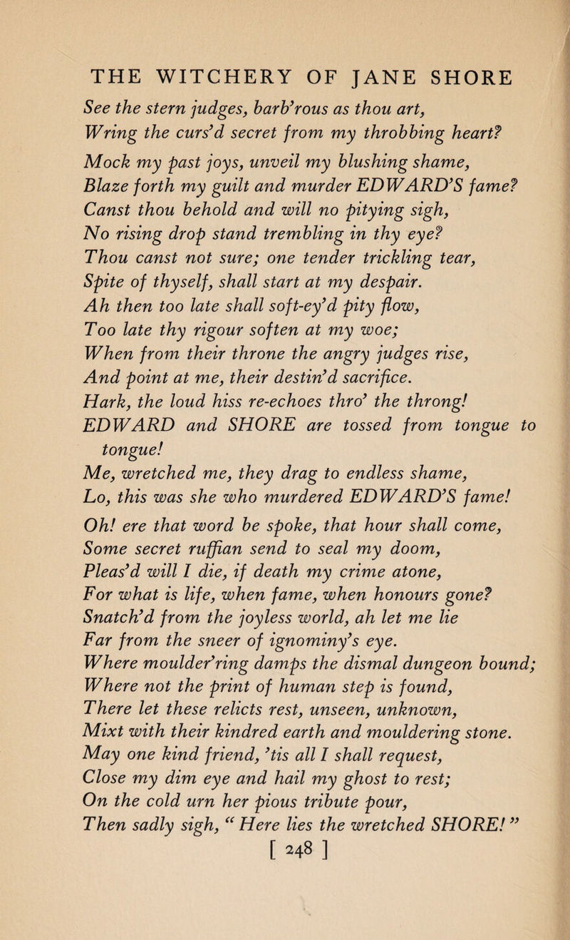 See the stern judges, barb’rous as thou art, Wring the curs’d secret from my throbbing heart? Mock my past joys, unveil my blushing shame, Blaze forth my guilt and murder EDWARD’S fame? Canst thou behold and will no pitying sigh, No rising drop stand trembling in thy eye? Thou canst not sure; one tender trickling tear, Spite of thyself, shall start at my despair. Ah then too late shall soft-ey’d pity flow, Too late thy rigour soften at my woe; When from their throne the angry judges rise, And point at me, their destin’d sacrifice. Hark, the loud hiss re-echoes thro’ the throng! EDWARD and SHORE are tossed from tongue to tongue! Me, wretched me, they drag to endless shame, Lo, this was she who murdered EDWARD’S fame! Oh! ere that word be spoke, that hour shall come, Some secret ruffian send to seal my doom, Pleas’d will I die, if death my crime atone, For what is life, when fame, when honours gone? Snatch’d from the joyless world, ah let me lie Far from the sneer of ignominy’s eye. Where moulded ring damps the dismal dungeon bound; Where not the print of human step is found, There let these relicts rest, unseen, unknown, Mixt with their kindred earth a?id mouldering stone. May one kind friend, ’tis all I shall request, Close my dim eye and hail my ghost to rest; On the cold urn her pious tribute pour, Then sadly sigh, “ Here lies the wretched SHORE! ”